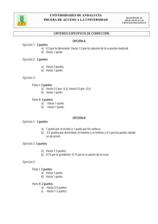 UNIVERSIDADES DE ANDALUCÍA
                                                                                         MATEMÁTICAS
                  PRUEBA DE ACCESO A LA UNIVERSIDAD                                     APLICADAS A LAS
                                                                                      CIENCIAS SOCIALES II




                           CRITERIOS ESPECÍFICOS DE CORRECCIÓN

                                           OPCIÓN A
Ejercicio 1: 3 puntos
                a) 0.5 por la dimensión. Hasta 1.5 por la solución de la ecuación matricial.
                b) Hasta 1 punto.

Ejercicio 2: 3 puntos

                a) Hasta 2 puntos.
                b) Hasta 1 punto.

Ejercicio 3:

        Parte I: 2 puntos
                 a) Hasta 0.5 por P(A), hasta 0.5 por P(B).
                 b) Hasta 1 punto.

        Parte II: 2 puntos
                 a) Hasta 1 punto.
                 b) Hasta 1 punto.


                                           OPCIÓN B
Ejercicio 1: 3 puntos

                a) 1 punto por el recinto y 1 punto por los vértices.
                b) 0.5 puntos por determinar el máximo y el mínimo y 0.5 por los puntos donde
                   se alcanzan.

Ejercicio 2: 3 puntos

                a) Hasta 1.5 puntos.
                b) 0.75 por la pendiente; 0.75 por la ecuación de la recta.

Ejercicio 3:

        Parte I: 2 puntos
                 a) Hasta 1 punto.
                 b) Hasta 1 punto.

        Parte II: 2 puntos
                 a) Hasta 0.5 puntos.
                 b) Hasta 1.5 puntos.
 