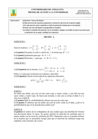 UNIVERSIDADES DE ANDALUCÍA                                                 MATEMÁTICAS
                         PRUEBA DE ACCESO A LA UNIVERSIDAD                                           APLICADAS A LAS
                                                                                                   CIENCIAS SOCIALES II




Instrucciones:   a) Duración: 1 hora y 30 minutos.
                 b) Elija una de las dos opciones propuestas y conteste los ejercicios de la opción elegida.
                 c) En cada ejercicio, parte o apartado se indica la puntuación máxima que le corresponde.
                 d) Puede usar una calculadora no programable y no gráfica.
                 e) Si obtiene resultados directamente con la calculadora, explique con detalle los pasos necesarios para
                    su obtención sin su ayuda. Justifique las respuestas.

                                                 OPCIÓN A

     EJERCICIO 1

                           ⎛ 2 1⎞          ⎛1 x⎞             ⎛ 0 − 1⎞
     Sean las matrices A = ⎜
                           ⎜ 1 1⎟ , B = ⎜ x 0 ⎟ y C = ⎜ − 1 2 ⎟ .
                                  ⎟        ⎜      ⎟          ⎜      ⎟
                           ⎝      ⎠        ⎝      ⎠          ⎝      ⎠
     a) (1 punto) Encuentre el valor o valores de x de forma que B = A.
                                                                  2


     b) (1 punto) Igualmente para que B + C = A −1 .
     c) (1 punto) Determine x para que A + B + C = 3 ⋅ I 2 .

     EJERCICIO 2

                                                ⎧2 x 2 − 3 x + a si x ≤ 0
     a) (1.5 puntos) Sea la función f ( x) = ⎨ 2                            .
                                                ⎩ x + bx + 1 si x > 0
     Halle a y b para que la función sea continua y derivable.
     b) (1.5 puntos) Calcule la derivada de las siguientes funciones:
                                         3                                ex
                           g ( x) =             + L(1 − x) ,     h( x ) = 3   .
                                    (2 x − 5) 2                          x +1

     EJERCICIO 3

     PARTE I
     Se tienen dos dados, uno (A) con dos caras rojas y cuatro verdes, y otro (B) con dos
     caras verdes y cuatro rojas. Se lanza una moneda; si sale cara se arroja el dado A y si
     sale cruz el dado B.
     a) (1 punto) Halle la probabilidad de obtener una cara de color rojo.
     b) (1 punto) Si sabemos que ha salido una cara de color verde en el dado, ¿cuál es la
     probabilidad de que en la moneda haya salido cara?

     PARTE II
     (2 puntos) El salario de los trabajadores de una ciudad sigue una distribución Normal
     con desviación típica 15 euros. Se quiere calcular un intervalo de confianza para el
     salario medio con un nivel de confianza del 98%. Determine cuál es el tamaño mínimo
     de la muestra que se necesitaría recoger para que el intervalo de confianza tenga una
     amplitud, como máximo, de 6 euros.
 