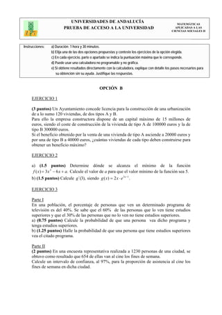 UNIVERSIDADES DE ANDALUCÍA                                                 MATEMÁTICAS
                         PRUEBA DE ACCESO A LA UNIVERSIDAD                                           APLICADAS A LAS
                                                                                                   CIENCIAS SOCIALES II




Instrucciones:   a) Duración: 1 hora y 30 minutos.
                 b) Elija una de las dos opciones propuestas y conteste los ejercicios de la opción elegida.
                 c) En cada ejercicio, parte o apartado se indica la puntuación máxima que le corresponde.
                 d) Puede usar una calculadora no programable y no gráfica.
                 e) Si obtiene resultados directamente con la calculadora, explique con detalle los pasos necesarios para
                    su obtención sin su ayuda. Justifique las respuestas.


                                                 OPCIÓN B

     EJERCICIO 1

     (3 puntos) Un Ayuntamiento concede licencia para la construcción de una urbanización
     de a lo sumo 120 viviendas, de dos tipos A y B.
     Para ello la empresa constructora dispone de un capital máximo de 15 millones de
     euros, siendo el coste de construcción de la vivienda de tipo A de 100000 euros y la de
     tipo B 300000 euros.
     Si el beneficio obtenido por la venta de una vivienda de tipo A asciende a 20000 euros y
     por una de tipo B a 40000 euros, ¿cuántas viviendas de cada tipo deben construirse para
     obtener un beneficio máximo?

     EJERCICIO 2

     a) (1.5 puntos) Determine dónde se alcanza el mínimo de la función
      f ( x) = 3x 2 − 6 x + a. Calcule el valor de a para que el valor mínimo de la función sea 5.
     b) (1.5 puntos) Calcule g´(3), siendo g ( x) = 2 x ⋅ e 3 x −1 .

     EJERCICIO 3

     Parte I
     En una población, el porcentaje de personas que ven un determinado programa de
     televisión es del 40%. Se sabe que el 60% de las personas que lo ven tiene estudios
     superiores y que el 30% de las personas que no lo ven no tiene estudios superiores.
     a) (0.75 puntos) Calcule la probabilidad de que una persona vea dicho programa y
     tenga estudios superiores.
     b) (1.25 puntos) Halle la probabilidad de que una persona que tiene estudios superiores
     vea el citado programa.

     Parte II
     (2 puntos) En una encuesta representativa realizada a 1230 personas de una ciudad, se
     obtuvo como resultado que 654 de ellas van al cine los fines de semana.
     Calcule un intervalo de confianza, al 97%, para la proporción de asistencia al cine los
     fines de semana en dicha ciudad.
 