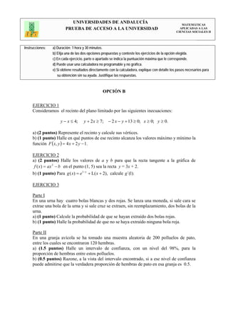UNIVERSIDADES DE ANDALUCÍA                                                 MATEMÁTICAS
                         PRUEBA DE ACCESO A LA UNIVERSIDAD                                           APLICADAS A LAS
                                                                                                   CIENCIAS SOCIALES II




Instrucciones:   a) Duración: 1 hora y 30 minutos.
                 b) Elija una de las dos opciones propuestas y conteste los ejercicios de la opción elegida.
                 c) En cada ejercicio, parte o apartado se indica la puntuación máxima que le corresponde.
                 d) Puede usar una calculadora no programable y no gráfica.
                 e) Si obtiene resultados directamente con la calculadora, explique con detalle los pasos necesarios para
                    su obtención sin su ayuda. Justifique las respuestas.



                                                  OPCIÓN B


     EJERCICIO 1
     Consideramos el recinto del plano limitado por las siguientes inecuaciones:

                      y − x ≤ 4;     y + 2 x ≥ 7;     − 2 x − y + 13 ≥ 0; x ≥ 0; y ≥ 0.

     a) (2 puntos) Represente el recinto y calcule sus vértices.
     b) (1 punto) Halle en qué puntos de ese recinto alcanza los valores máximo y mínimo la
     función F ( x, y ) = 4 x + 2 y − 1.

     EJERCICIO 2
     a) (2 puntos) Halle los valores de a y b para que la recta tangente a la gráfica de
      f ( x) = ax 2 − b en el punto (1, 5) sea la recta y = 3x + 2.
     b) (1 punto) Para g ( x) = e1− x + L( x + 2), calcule g´(1).

     EJERCICIO 3

     Parte I
     En una urna hay cuatro bolas blancas y dos rojas. Se lanza una moneda, si sale cara se
     extrae una bola de la urna y si sale cruz se extraen, sin reemplazamiento, dos bolas de la
     urna.
     a) (1 punto) Calcule la probabilidad de que se hayan extraído dos bolas rojas.
     b) (1 punto) Halle la probabilidad de que no se haya extraído ninguna bola roja.

     Parte II
     En una granja avícola se ha tomado una muestra aleatoria de 200 polluelos de pato,
     entre los cuales se encontraron 120 hembras.
     a) (1.5 puntos) Halle un intervalo de confianza, con un nivel del 98%, para la
     proporción de hembras entre estos polluelos.
     b) (0.5 puntos) Razone, a la vista del intervalo encontrado, si a ese nivel de confianza
     puede admitirse que la verdadera proporción de hembras de pato en esa granja es 0.5.
 