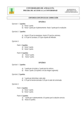 UNIVERSIDADES DE ANDALUCÍA
                                                                                            MATEMÁTICAS
                  PRUEBA DE ACCESO A LA UNIVERSIDAD                                        APLICADAS A LAS
                                                                                         CIENCIAS SOCIALES II




                          CRITERIOS ESPECÍFICOS DE CORRECCIÓN

                                           OPCIÓN A
Ejercicio 1: 3 puntos
                a) Hasta 1 punto.
                b) Hasta 1 punto por el planteamiento. Hasta 1 punto por la resolución.

Ejercicio 2: 3 puntos

                a) Hasta 0.75 por la monotonía. Hasta 0.75 por los extremos.
                b) 0.75 por la curvatura, 0.75 por el punto de inflexión.

Ejercicio 3:

        Parte I: 2 puntos
                 a) Hasta 1 punto.
                 b) Hasta 1 punto.

        Parte II: 2 puntos
                 a) Hasta 1 punto.
                 b) Hasta 1 punto.


                                           OPCIÓN B
Ejercicio 1: 3 puntos

                a) 1 punto por el recinto y 1 punto por los vértices.
                b) Hasta 1 punto. (0.4 puntos si no da ningún segmento)

Ejercicio 2: 3 puntos

                a) 1 punto por determinar cada valor.
                b) 0.75 por la función derivada; 0.25 por el valor de la derivada.

Ejercicio 3:

        Parte I: 2 puntos
                 a) Hasta 1 punto.
                 b) Hasta 1 punto.

        Parte II: 2 puntos
                 a) 1 punto por el planteamiento. 0.5 puntos por la solución correcta.
                 b) Hasta 0.5 puntos.
 