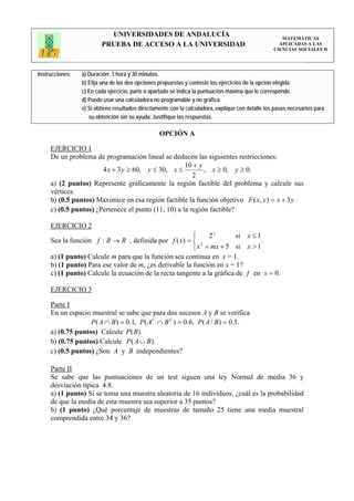 UNIVERSIDADES DE ANDALUCÍA                                                 MATEMÁTICAS
                         PRUEBA DE ACCESO A LA UNIVERSIDAD                                           APLICADAS A LAS
                                                                                                   CIENCIAS SOCIALES II




Instrucciones:   a) Duración: 1 hora y 30 minutos.
                 b) Elija una de las dos opciones propuestas y conteste los ejercicios de la opción elegida.
                 c) En cada ejercicio, parte o apartado se indica la puntuación máxima que le corresponde.
                 d) Puede usar una calculadora no programable y no gráfica.
                 e) Si obtiene resultados directamente con la calculadora, explique con detalle los pasos necesarios para
                    su obtención sin su ayuda. Justifique las respuestas.

                                                  OPCIÓN A

     EJERCICIO 1
     De un problema de programación lineal se deducen las siguientes restricciones:
                                                     10 + y
                       4 x + 3 y ≥ 60, y ≤ 30, x ≤          , x ≥ 0, y ≥ 0.
                                                        2
     a) (2 puntos) Represente gráficamente la región factible del problema y calcule sus
     vértices.
     b) (0.5 puntos) Maximice en esa región factible la función objetivo F ( x, y ) = x + 3 y .
     c) (0.5 puntos) ¿Pertenece el punto (11, 10) a la región factible?

     EJERCICIO 2
                                                        ⎧     2x        si x ≤ 1
     Sea la función f : R → R , definida por f ( x) = ⎨ 2                       .
                                                        ⎩ x + mx + 5 si x > 1
     a) (1 punto) Calcule m para que la función sea continua en x = 1.
     b) (1 punto) Para ese valor de m, ¿es derivable la función en x = 1?
     c) (1 punto) Calcule la ecuación de la recta tangente a la gráfica de f en x = 0.

     EJERCICIO 3

     Parte I
     En un espacio muestral se sabe que para dos sucesos A y B se verifica
                   P ( A ∩ B) = 0.1, P( A C ∩ B C ) = 0.6, P( A / B) = 0.5.
     a) (0.75 puntos) Calcule P(B ).
     b) (0.75 puntos) Calcule P( A ∪ B).
     c) (0.5 puntos) ¿Son A y B independientes?

     Parte II
     Se sabe que las puntuaciones de un test siguen una ley Normal de media 36 y
     desviación típica 4.8.
     a) (1 punto) Si se toma una muestra aleatoria de 16 individuos, ¿cuál es la probabilidad
     de que la media de esta muestra sea superior a 35 puntos?
     b) (1 punto) ¿Qué porcentaje de muestras de tamaño 25 tiene una media muestral
     comprendida entre 34 y 36?
 