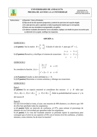 UNIVERSIDADES DE ANDALUCÍA                                                 MATEMÁTICAS
                         PRUEBA DE ACCESO A LA UNIVERSIDAD                                           APLICADAS A LAS
                                                                                                   CIENCIAS SOCIALES II




Instrucciones:   a) Duración: 1 hora y 30 minutos.
                 b) Elija una de las dos opciones propuestas y conteste los ejercicios de la opción elegida.
                 c) En cada ejercicio, parte o apartado se indica la puntuación máxima que le corresponde.
                 d) Puede usar una calculadora no programable y no gráfica.
                 e) Si obtiene resultados directamente con la calculadora, explique con detalle los pasos necesarios para
                    su obtención sin su ayuda. Justifique las respuestas.



                                                  OPCIÓN A

     EJERCICIO 1
                                      ⎛1 0 ⎞
     a) (1 punto) Sea la matriz B = ⎜ ⎜1 b ⎟. Calcule el valor de b para que B = I 2 .
                                            ⎟
                                                                              2

                                      ⎝     ⎠
                                                                    x + y = 1+ z ⎫
                                                                                    ⎪
     b) (2 puntos) Resuelva y clasifique el sistema de ecuaciones 2 x + z = 2 + y ⎬ .
                                                                      y     =   z ⎪ ⎭

     EJERCICIO 2
                                      ⎧ 2x − 3
                                      ⎪ x +1          si x ≤ 0
                                      ⎪
     Se considera la función f ( x) = ⎨                        .
                                      ⎪ x 2 + 2 x − 3 si x > 0
                                      ⎪
                                      ⎩
     a) (1.5 puntos) Estudie su derivabilidad en x = 0.
     b) (1.5 puntos) Determine si existen asíntotas y obtenga sus ecuaciones.

     EJERCICIO 3

     Parte I
     (2 puntos) En un espacio muestral se consideran dos sucesos A y B tales que
                                  1               1
      P( A ∪ B) = 1 , P( A ∩ B) =   y P ( A / B) = . Halle la probabilidad del suceso A y la
                                  6               3
     del suceso B.

     Parte II
     En una Universidad se toma, al azar, una muestra de 400 alumnos y se observa que 160
     de ellos han aprobado todas las asignaturas.
     a) (1 punto) Halle un intervalo de confianza, al 97%, para estimar el porcentaje de
     alumnos de esa Universidad que aprueban todas las asignaturas.
     b) (1 punto) A la vista del resultado anterior se pretende repetir la experiencia para
     conseguir que el error no sea superior a 0.04, con el mismo nivel de confianza. ¿Cuántos
     alumnos, como mínimo, ha de tener la muestra?
 
