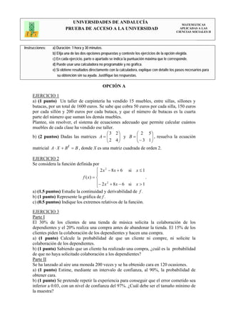 UNIVERSIDADES DE ANDALUCÍA                                                 MATEMÁTICAS
                         PRUEBA DE ACCESO A LA UNIVERSIDAD                                           APLICADAS A LAS
                                                                                                   CIENCIAS SOCIALES II




Instrucciones:   a) Duración: 1 hora y 30 minutos.
                 b) Elija una de las dos opciones propuestas y conteste los ejercicios de la opción elegida.
                 c) En cada ejercicio, parte o apartado se indica la puntuación máxima que le corresponde.
                 d) Puede usar una calculadora no programable y no gráfica.
                 e) Si obtiene resultados directamente con la calculadora, explique con detalle los pasos necesarios para
                    su obtención sin su ayuda. Justifique las respuestas.

                                                  OPCIÓN A

     EJERCICIO 1
     a) (1 punto) Un taller de carpintería ha vendido 15 muebles, entre sillas, sillones y
     butacas, por un total de 1600 euros. Se sabe que cobra 50 euros por cada silla, 150 euros
     por cada sillón y 200 euros por cada butaca, y que el número de butacas es la cuarta
     parte del número que suman los demás muebles.
     Plantee, sin resolver, el sistema de ecuaciones adecuado que permite calcular cuántos
     muebles de cada clase ha vendido ese taller.
                                              ⎛ 3 2⎞          ⎛ 2 5⎞
     b) (2 puntos) Dadas las matrices A = ⎜   ⎜ 2 4⎟⎟ y B=⎜   ⎜ − 3 1 ⎟ , resuelva la ecuación
                                                                      ⎟
                                              ⎝     ⎠         ⎝       ⎠
     matricial A ⋅ X + B t = B , donde X es una matriz cuadrada de orden 2.

     EJERCICIO 2
     Se considera la función definida por
                                         ⎧ 2 x 2 − 8 x + 6 si           x ≤1
                                         ⎪
                                f ( x) = ⎨                                     .
                                         ⎪− 2 x 2 + 8 x − 6 si          x >1
                                         ⎩
     a) (1.5 puntos) Estudie la continuidad y derivabilidad de f .
     b) (1 punto) Represente la gráfica de f .
     c) (0.5 puntos) Indique los extremos relativos de la función.

     EJERCICIO 3
     Parte I
     El 30% de los clientes de una tienda de música solicita la colaboración de los
     dependientes y el 20% realiza una compra antes de abandonar la tienda. El 15% de los
     clientes piden la colaboración de los dependientes y hacen una compra.
     a) (1 punto) Calcule la probabilidad de que un cliente ni compre, ni solicite la
     colaboración de los dependientes.
     b) (1 punto) Sabiendo que un cliente ha realizado una compra, ¿cuál es la probabilidad
     de que no haya solicitado colaboración a los dependientes?
     Parte II
     Se ha lanzado al aire una moneda 200 veces y se ha obtenido cara en 120 ocasiones.
     a) (1 punto) Estime, mediante un intervalo de confianza, al 90%, la probabilidad de
     obtener cara.
     b) (1 punto) Se pretende repetir la experiencia para conseguir que el error cometido sea
     inferior a 0.03, con un nivel de confianza del 97%. ¿Cuál debe ser el tamaño mínimo de
     la muestra?
 