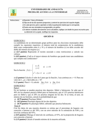 UNIVERSIDADES DE ANDALUCÍA                                                 MATEMÁTICAS
                         PRUEBA DE ACCESO A LA UNIVERSIDAD                                           APLICADAS A LAS
                                                                                                   CIENCIAS SOCIALES II




Instrucciones:   a) Duración: 1 hora y 30 minutos.
                 b) Elija una de las dos opciones propuestas y conteste los ejercicios de la opción elegida.
                 c) En cada ejercicio, parte o apartado se indica la puntuación máxima que le corresponde.
                 d) Puede usar una calculadora no programable y no gráfica.
                 e) Si obtiene resultados directamente con la calculadora, explique con detalle los pasos necesarios para
                    su obtención sin su ayuda. Justifique las respuestas.

                                                  OPCIÓN B

     EJERCICIO 1
     La candidatura de un determinado grupo político para las elecciones municipales debe
     cumplir los siguientes requisitos: el número total de componentes de la candidatura
     debe estar comprendido entre 6 y 18 y el número de hombres (x) no debe exceder del
     doble del número de mujeres (y).
     a) (2.5 puntos) Represente el recinto asociado a estas restricciones y calcule sus
     vértices.
     b) (0.5 puntos) ¿Cuál es el mayor número de hombres que puede tener una candidatura
     que cumpla esas condiciones?

     EJERCICIO 2
                              ⎧ x−k
                              ⎪ x +1        si x > 0
                              ⎪
     Sea la función f ( x) = ⎨                       .
                              ⎪ x + 2 x + 1 si x ≤ 0
                                 2
                              ⎪
                              ⎩
     a) (2 puntos) Calcule el valor de k para que la función f sea continua en x = 0. Para ese
     valor de k , ¿es f derivable en x =0?
     b) (1 punto) Para k = 0, calcule lím f ( x) y lím f ( x).
                                             x → +∞            x → −∞
     EJERCICIO 3
     Parte I
     En un Instituto se pueden practicar dos deportes: fútbol y baloncesto. Se sabe que el
     48% de los alumnos practica fútbol pero no baloncesto, que el 15% practica baloncesto
     pero no fútbol y que el 28% no practica ninguno de los dos. Si se toma, al azar, un
     alumno de ese Instituto, calcule la probabilidad de que:
      a) (0.75 puntos) Practique fútbol.
      b) (0.5 puntos) Practique alguno de los dos deportes.
      c) (0.75 puntos) No practique fútbol, sabiendo que practica baloncesto.
      Parte II
     Con los datos de una muestra aleatoria se estima que el porcentaje de hogares con
     conexión a Internet es del 30%, con un error máximo de la estimación de 0.06 y un
     nivel de confianza del 93%.
     a) (0.5 puntos) Obtenga el intervalo de confianza, al 93%, de la proporción de hogares
     con conexión a Internet.
     b) (1.5 puntos) Calcule el tamaño mínimo de la muestra utilizada.
 