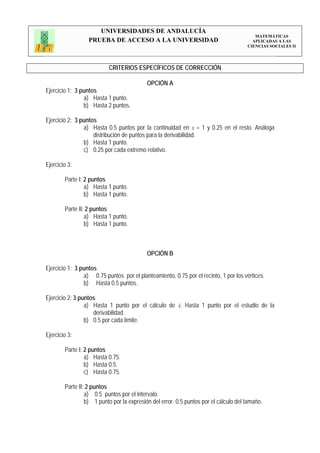 UNIVERSIDADES DE ANDALUCÍA
                                                                                         MATEMÁTICAS
                  PRUEBA DE ACCESO A LA UNIVERSIDAD                                     APLICADAS A LAS
                                                                                      CIENCIAS SOCIALES II




                          CRITERIOS ESPECÍFICOS DE CORRECCIÓN

                                           OPCIÓN A
Ejercicio 1: 3 puntos
                a) Hasta 1 punto.
                b) Hasta 2 puntos.

Ejercicio 2: 3 puntos
                a) Hasta 0.5 puntos por la continuidad en x = 1 y 0.25 en el resto. Análoga
                    distribución de puntos para la derivabilidad.
                b) Hasta 1 punto.
                c) 0.25 por cada extremo relativo.

Ejercicio 3:

        Parte I: 2 puntos
                 a) Hasta 1 punto.
                 b) Hasta 1 punto.

        Parte II: 2 puntos
                 a) Hasta 1 punto.
                 b) Hasta 1 punto.



                                           OPCIÓN B

Ejercicio 1: 3 puntos
                a) 0.75 puntos por el planteamiento, 0.75 por el recinto, 1 por los vértices.
                b) Hasta 0.5 puntos.

Ejercicio 2: 3 puntos
                 a) Hasta 1 punto por el cálculo de k. Hasta 1 punto por el estudio de la
                    derivabilidad.
                 b) 0.5 por cada límite.

Ejercicio 3:

        Parte I: 2 puntos
                 a) Hasta 0.75.
                 b) Hasta 0.5.
                 c) Hasta 0.75.

        Parte II: 2 puntos
                 a) 0.5 puntos por el intervalo.
                 b) 1 punto por la expresión del error. 0.5 puntos por el cálculo del tamaño.
 