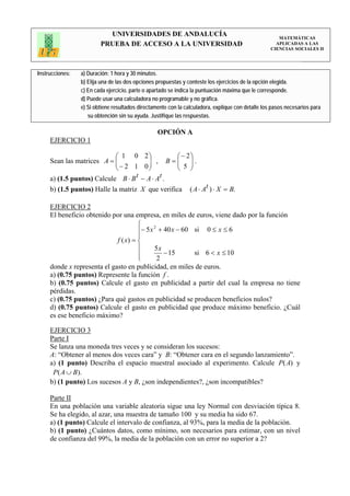 UNIVERSIDADES DE ANDALUCÍA                                                 MATEMÁTICAS
                         PRUEBA DE ACCESO A LA UNIVERSIDAD                                           APLICADAS A LAS
                                                                                                   CIENCIAS SOCIALES II




Instrucciones:   a) Duración: 1 hora y 30 minutos.
                 b) Elija una de las dos opciones propuestas y conteste los ejercicios de la opción elegida.
                 c) En cada ejercicio, parte o apartado se indica la puntuación máxima que le corresponde.
                 d) Puede usar una calculadora no programable y no gráfica.
                 e) Si obtiene resultados directamente con la calculadora, explique con detalle los pasos necesarios para
                    su obtención sin su ayuda. Justifique las respuestas.

                                                  OPCIÓN A
     EJERCICIO 1

                            ⎛ 1 0           2⎞         ⎛ − 2⎞
     Sean las matrices A = ⎜⎜− 2 1           ⎟ ,
                                             ⎟       B=⎜ ⎟.
                                                       ⎜ 5 ⎟
                            ⎝               0⎠         ⎝ ⎠
     a) (1.5 puntos) Calcule B ⋅ B t      − A ⋅ At .
     b) (1.5 puntos) Halle la matriz      X que verifica        ( A ⋅ At ) ⋅ X = B.

     EJERCICIO 2
     El beneficio obtenido por una empresa, en miles de euros, viene dado por la función
                                      ⎧
                                      ⎪− 5 x + 40 x − 60 si 0 ≤ x ≤ 6
                                            2

                                      ⎪
                             f ( x) = ⎨
                                      ⎪     5x
                                      ⎪         − 15     si 6 < x ≤ 10
                                      ⎩       2
     donde x representa el gasto en publicidad, en miles de euros.
     a) (0.75 puntos) Represente la función f .
     b) (0.75 puntos) Calcule el gasto en publicidad a partir del cual la empresa no tiene
     pérdidas.
     c) (0.75 puntos) ¿Para qué gastos en publicidad se producen beneficios nulos?
     d) (0.75 puntos) Calcule el gasto en publicidad que produce máximo beneficio. ¿Cuál
     es ese beneficio máximo?

     EJERCICIO 3
     Parte I
     Se lanza una moneda tres veces y se consideran los sucesos:
     A: “Obtener al menos dos veces cara” y B: “Obtener cara en el segundo lanzamiento”.
     a) (1 punto) Describa el espacio muestral asociado al experimento. Calcule P( A) y
      P( A ∪ B ).
     b) (1 punto) Los sucesos A y B, ¿son independientes?, ¿son incompatibles?

     Parte II
     En una población una variable aleatoria sigue una ley Normal con desviación típica 8.
     Se ha elegido, al azar, una muestra de tamaño 100 y su media ha sido 67.
     a) (1 punto) Calcule el intervalo de confianza, al 93%, para la media de la población.
     b) (1 punto) ¿Cuántos datos, como mínimo, son necesarios para estimar, con un nivel
     de confianza del 99%, la media de la población con un error no superior a 2?
 