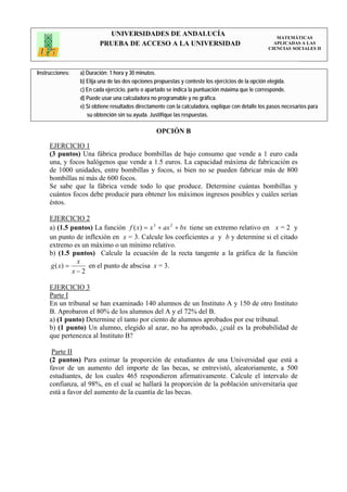 UNIVERSIDADES DE ANDALUCÍA                                                 MATEMÁTICAS
                         PRUEBA DE ACCESO A LA UNIVERSIDAD                                           APLICADAS A LAS
                                                                                                   CIENCIAS SOCIALES II




Instrucciones:   a) Duración: 1 hora y 30 minutos.
                 b) Elija una de las dos opciones propuestas y conteste los ejercicios de la opción elegida.
                 c) En cada ejercicio, parte o apartado se indica la puntuación máxima que le corresponde.
                 d) Puede usar una calculadora no programable y no gráfica.
                 e) Si obtiene resultados directamente con la calculadora, explique con detalle los pasos necesarios para
                    su obtención sin su ayuda. Justifique las respuestas.

                                                  OPCIÓN B

     EJERCICIO 1
     (3 puntos) Una fábrica produce bombillas de bajo consumo que vende a 1 euro cada
     una, y focos halógenos que vende a 1.5 euros. La capacidad máxima de fabricación es
     de 1000 unidades, entre bombillas y focos, si bien no se pueden fabricar más de 800
     bombillas ni más de 600 focos.
     Se sabe que la fábrica vende todo lo que produce. Determine cuántas bombillas y
     cuántos focos debe producir para obtener los máximos ingresos posibles y cuáles serían
     éstos.

     EJERCICIO 2
     a) (1.5 puntos) La función f ( x) = x 3 + ax 2 + bx tiene un extremo relativo en x = 2 y
     un punto de inflexión en x = 3. Calcule los coeficientes a y b y determine si el citado
     extremo es un máximo o un mínimo relativo.
     b) (1.5 puntos) Calcule la ecuación de la recta tangente a la gráfica de la función
               x
     g ( x) =     en el punto de abscisa x = 3.
              x−2

     EJERCICIO 3
     Parte I
     En un tribunal se han examinado 140 alumnos de un Instituto A y 150 de otro Instituto
     B. Aprobaron el 80% de los alumnos del A y el 72% del B.
     a) (1 punto) Determine el tanto por ciento de alumnos aprobados por ese tribunal.
     b) (1 punto) Un alumno, elegido al azar, no ha aprobado, ¿cuál es la probabilidad de
     que pertenezca al Instituto B?

      Parte II
     (2 puntos) Para estimar la proporción de estudiantes de una Universidad que está a
     favor de un aumento del importe de las becas, se entrevistó, aleatoriamente, a 500
     estudiantes, de los cuales 465 respondieron afirmativamente. Calcule el intervalo de
     confianza, al 98%, en el cual se hallará la proporción de la población universitaria que
     está a favor del aumento de la cuantía de las becas.
 