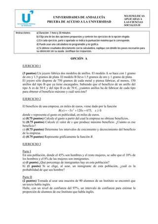MATEMÁTICAS
                              UNIVERSIDADES DE ANDALUCÍA
                                                                                                     APLICADAS A
                           PRUEBA DE ACCESO A LA UNIVERSIDAD                                         LAS CIENCIAS
                                                                                                     SOCIALES II

Instrucciones:   a) Duración: 1 hora y 30 minutos.
                 b) Elija una de las dos opciones propuestas y conteste los ejercicios de la opción elegida.
                 c) En cada ejercicio, parte o apartado se indica la puntuación máxima que le corresponde.
                 d) Puede usar una calculadora no programable y no gráfica.
                 e) Si obtiene resultados directamente con la calculadora, explique con detalle los pasos necesarios para
                 su obtención sin su ayuda. Justifique las respuestas.

                                                 OPCIÓN A

      EJERCICIO 1

      (3 puntos) Un joyero fabrica dos modelos de anillos. El modelo A se hace con 1 gramo
      de oro y 1.5 gramos de plata. El modelo B lleva 1.5 gramos de oro y 1 gramo de plata.
      El joyero sólo dispone de 750 gramos de cada metal y piensa fabricar, al menos, 150
      anillos del tipo B que ya tiene encargados. Sabiendo que el beneficio de un anillo del
      tipo A es de 50 € y del tipo B es de 70 €, ¿cuántos anillos ha de fabricar de cada tipo
      para obtener el beneficio máximo y cuál será éste?

      EJERCICIO 2

      El beneficio de una empresa, en miles de euros, viene dado por la función
                                  B ( x) = −3 x 2 + 120 x + 675, x ≥ 0
      donde x representa el gasto en publicidad, en miles de euros.
      a) (0.75 puntos) Calcule el gasto a partir del cual la empresa no obtiene beneficios.
      b) (0.75 puntos) Calcule el valor de x que produce máximo beneficio. ¿Cuánto es ese
      beneficio?
      c) (0.75 puntos) Determine los intervalos de crecimiento y decrecimiento del beneficio
      de la empresa.
      d) (0.75 puntos) Represente gráficamente la función B.

      EJERCICIO 3

      Parte I
      En una población, donde el 45% son hombres y el resto mujeres, se sabe que el 10% de
      los hombres y el 8% de las mujeres son inmigrantes.
      a) (1 punto) ¿Qué porcentaje de inmigrantes hay en esta población?
      b) (1 punto) Si se elige, al azar, un inmigrante de esta población, ¿cuál es la
      probabilidad de que sea hombre?

      Parte II
      (2 puntos) Tomada al azar una muestra de 90 alumnos de un Instituto se encontró que
      un tercio habla inglés.
      Halle, con un nivel de confianza del 97%, un intervalo de confianza para estimar la
      proporción de alumnos de ese Instituto que habla inglés.
 