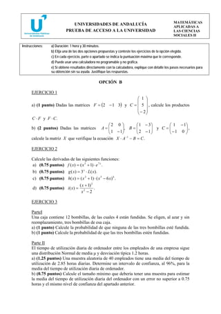 MATEMÁTICAS
                               UNIVERSIDADES DE ANDALUCÍA
                                                                                                      APLICADAS A
                            PRUEBA DE ACCESO A LA UNIVERSIDAD                                         LAS CIENCIAS
                                                                                                      SOCIALES II

Instrucciones:    a) Duración: 1 hora y 30 minutos.
                  b) Elija una de las dos opciones propuestas y conteste los ejercicios de la opción elegida.
                  c) En cada ejercicio, parte o apartado se indica la puntuación máxima que le corresponde.
                  d) Puede usar una calculadora no programable y no gráfica.
                  e) Si obtiene resultados directamente con la calculadora, explique con detalle los pasos necesarios para
                  su obtención sin su ayuda. Justifique las respuestas.

                                                  OPCIÓN B

      EJERCICIO 1
                                                            ⎛ 1 ⎞
                                                            ⎜ ⎟
      a) (1 punto) Dadas las matrices F = (2 − 1 3) y C = ⎜ 5 ⎟ , calcule los productos
                                                            ⎜ − 2⎟
                                                            ⎝ ⎠
      C ⋅ F y F ⋅ C.
                                             ⎛2 0 ⎞        ⎛ 1 − 3⎞          ⎛ 1 − 1⎞
      b) (2 puntos) Dadas las matrices A = ⎜ ⎜ 1 − 1⎟, B = ⎜ 2 − 1 ⎟ y C = ⎜ − 1 0 ⎟ ,
                                                    ⎟      ⎜       ⎟         ⎜       ⎟
                                             ⎝      ⎠      ⎝       ⎠         ⎝       ⎠
      calcule la matriz X que verifique la ecuación X ⋅ A −1 − B = C .

      EJERCICIO 2

      Calcule las derivadas de las siguientes funciones:
      a) (0.75 puntos) f ( x) = ( x 3 + 1) ⋅ e 7 x .
      b) (0.75 puntos) g ( x) = 3 x ⋅ L( x).
      c) (0.75 puntos) h( x) = ( x 2 + 1) ⋅ ( x 5 − 6 x) 6 .
                                ( x + 1) 2
       d) (0.75 puntos) i ( x) = 2         .
                                 x −2

      EJERCICIO 3

      ParteI
      Una caja contiene 12 bombillas, de las cuales 4 están fundidas. Se eligen, al azar y sin
      reemplazamiento, tres bombillas de esa caja.
      a) (1 punto) Calcule la probabilidad de que ninguna de las tres bombillas esté fundida.
      b) (1 punto) Calcule la probabilidad de que las tres bombillas estén fundidas.

      Parte II
      El tiempo de utilización diaria de ordenador entre los empleados de una empresa sigue
      una distribución Normal de media μ y desviación típica 1.2 horas.
      a) (1.25 puntos) Una muestra aleatoria de 40 empleados tiene una media del tiempo de
      utilización de 2.85 horas diarias. Determine un intervalo de confianza, al 96%, para la
      media del tiempo de utilización diaria de ordenador.
      b) (0.75 puntos) Calcule el tamaño mínimo que debería tener una muestra para estimar
      la media del tiempo de utilización diaria del ordenador con un error no superior a 0.75
      horas y el mismo nivel de confianza del apartado anterior.
 