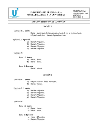 MATEMÁTICAS
                    UNIVERSIDADES DE ANDALUCÍA
                                                                              APLICADAS A LAS
                 PRUEBA DE ACCESO A LA UNIVERSIDAD                            CIENCIAS
                                                                              SOCIALES II


                         CRITERIOS ESPECÍFICOS DE CORRECCIÓN

                                        OPCIÓN A

Ejercicio 1: 3 puntos
                        Hasta 1 punto por el planteamiento, hasta 1 por el recinto, hasta
                        0.5 por los vértices y hasta 0.5 por el máximo.

Ejercicio 2: 3 puntos
                  a)    Hasta 0.75 puntos.
                  b)    Hasta 0.75 puntos.
                  c)    Hasta 0.75 puntos.
                  d)    Hasta 0.75 puntos.

Ejercicio 3:

       Parte I: 2 puntos
                  a) Hasta 1 punto.
                  b) Hasta 1 punto.

       Parte II: 2 puntos
                      Hasta 2 puntos.


                                        OPCIÓN B

Ejercicio 1: 3 puntos
                 a) 0.5 por cada uno de los productos.
                 b) Hasta 2 puntos.

Ejercicio 2: 3 puntos
                 a) Hasta 0.75 puntos.
                 c) Hasta 0.75 puntos.
                 c) Hasta 0.75 puntos.
                 d) Hasta 0.75 puntos.

Ejercicio 3:

       Parte I: 2 puntos
                   a) Hasta 1 punto.
                   b) Hasta 1 punto.

       Parte II: 2 puntos
                   a) Hasta 1.25 puntos.
                   b) Hasta 0.75 puntos.
 