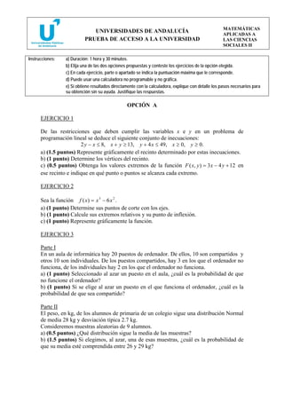 MATEMÁTICAS
                              UNIVERSIDADES DE ANDALUCÍA
                                                                                                     APLICADAS A
                           PRUEBA DE ACCESO A LA UNIVERSIDAD                                         LAS CIENCIAS
                                                                                                     SOCIALES II

Instrucciones:   a) Duración: 1 hora y 30 minutos.
                 b) Elija una de las dos opciones propuestas y conteste los ejercicios de la opción elegida.
                 c) En cada ejercicio, parte o apartado se indica la puntuación máxima que le corresponde.
                 d) Puede usar una calculadora no programable y no gráfica.
                 e) Si obtiene resultados directamente con la calculadora, explique con detalle los pasos necesarios para
                 su obtención sin su ayuda. Justifique las respuestas.

                                                 OPCIÓN A

      EJERCICIO 1

      De las restricciones que deben cumplir las variables x e y en un problema de
      programación lineal se deduce el siguiente conjunto de inecuaciones:
                        2 y − x ≤ 8, x + y ≥ 13, y + 4 x ≤ 49, x ≥ 0, y ≥ 0.
      a) (1.5 puntos) Represente gráficamente el recinto determinado por estas inecuaciones.
      b) (1 punto) Determine los vértices del recinto.
      c) (0.5 puntos) Obtenga los valores extremos de la función F ( x, y ) = 3 x − 4 y + 12 en
      ese recinto e indique en qué punto o puntos se alcanza cada extremo.

      EJERCICIO 2

      Sea la función f ( x) = x 3 − 6 x 2 .
      a) (1 punto) Determine sus puntos de corte con los ejes.
      b) (1 punto) Calcule sus extremos relativos y su punto de inflexión.
      c) (1 punto) Represente gráficamente la función.

      EJERCICIO 3

      Parte I
      En un aula de informática hay 20 puestos de ordenador. De ellos, 10 son compartidos y
      otros 10 son individuales. De los puestos compartidos, hay 3 en los que el ordenador no
      funciona, de los individuales hay 2 en los que el ordenador no funciona.
      a) (1 punto) Seleccionado al azar un puesto en el aula, ¿cuál es la probabilidad de que
      no funcione el ordenador?
      b) (1 punto) Si se elige al azar un puesto en el que funciona el ordenador, ¿cuál es la
      probabilidad de que sea compartido?

      Parte II
      El peso, en kg, de los alumnos de primaria de un colegio sigue una distribución Normal
      de media 28 kg y desviación típica 2.7 kg.
      Consideremos muestras aleatorias de 9 alumnos.
      a) (0.5 puntos) ¿Qué distribución sigue la media de las muestras?
      b) (1.5 puntos) Si elegimos, al azar, una de esas muestras, ¿cuál es la probabilidad de
      que su media esté comprendida entre 26 y 29 kg?
 