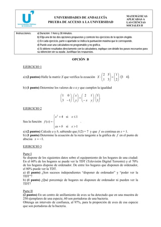 MATEMÁTICAS
                              UNIVERSIDADES DE ANDALUCÍA
                                                                                                     APLICADAS A
                           PRUEBA DE ACCESO A LA UNIVERSIDAD                                         LAS CIENCIAS
                                                                                                     SOCIALES II

Instrucciones:   a) Duración: 1 hora y 30 minutos.
                 b) Elija una de las dos opciones propuestas y conteste los ejercicios de la opción elegida.
                 c) En cada ejercicio, parte o apartado se indica la puntuación máxima que le corresponde.
                 d) Puede usar una calculadora no programable y no gráfica.
                 e) Si obtiene resultados directamente con la calculadora, explique con detalle los pasos necesarios para
                 su obtención sin su ayuda. Justifique las respuestas.

                                                 OPCIÓN B

      EJERCICIO 1

                                                                   ⎛ 2 5⎞ ⎛ 1 ⎞
                                                                   ⎜ 1 3 ⎟ = ⎜ 2 ⎟ ⋅ (3 4 ).
      a) (2 puntos) Halle la matriz X que verifica la ecuación X ⋅ ⎜     ⎟ ⎜ ⎟
                                                                   ⎝     ⎠ ⎝ ⎠

      b) (1 punto) Determine los valores de x e y que cumplen la igualdad

                                      ⎛ 1 0 ⎞ ⎛ x ⎞ ⎛ 2 1 ⎞ ⎛1⎞
                                      ⎜ 3 − 1⎟ ⋅ ⎜ y ⎟ = ⎜ − x y ⎟ ⋅ ⎜1⎟.
                                      ⎜      ⎟ ⎜ ⎟ ⎜             ⎟ ⎜ ⎟
                                      ⎝      ⎠ ⎝ ⎠ ⎝             ⎠ ⎝ ⎠

      EJERCICIO 2

                              ⎧ x 2 + 4 si       x ≤1
                              ⎪
      Sea la función f ( x) = ⎨                          .
                              ⎪ ax + b si        x >1
                              ⎩
      a) (2 puntos) Calcule a y b, sabiendo que f (2) = 7 y que f es continua en x = 1.
      b) (1 punto) Determine la ecuación de la recta tangente a la gráfica de f en el punto de
      abscisa x = −1.

      EJERCICIO 3

      Parte I
      Se dispone de los siguientes datos sobre el equipamiento de los hogares de una ciudad:
      En el 60% de los hogares se puede ver la TDT (Televisión Digital Terrestre) y el 70%
      de los hogares dispone de ordenador. De entre los hogares que disponen de ordenador,
      el 80% puede ver la TDT.
      a) (1 punto) ¿Son sucesos independientes “disponer de ordenador” y “poder ver la
      TDT”?
      b) (1 punto) ¿Qué porcentaje de hogares no disponen de ordenador ni pueden ver la
      TDT?

      Parte II
      (2 puntos) En un centro de anillamiento de aves se ha detectado que en una muestra de
      250 ejemplares de una especie, 60 son portadoras de una bacteria.
      Obtenga un intervalo de confianza, al 97%, para la proporción de aves de esa especie
      que son portadoras de la bacteria.
 