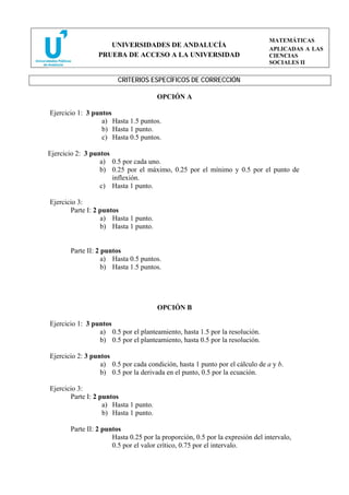 MATEMÁTICAS
                    UNIVERSIDADES DE ANDALUCÍA
                                                                               APLICADAS A LAS
                 PRUEBA DE ACCESO A LA UNIVERSIDAD                             CIENCIAS
                                                                               SOCIALES II


                        CRITERIOS ESPECÍFICOS DE CORRECCIÓN

                                       OPCIÓN A

Ejercicio 1: 3 puntos
                  a) Hasta 1.5 puntos.
                  b) Hasta 1 punto.
                  c) Hasta 0.5 puntos.

Ejercicio 2: 3 puntos
                  a) 0.5 por cada uno.
                  b) 0.25 por el máximo, 0.25 por el mínimo y 0.5 por el punto de
                      inflexión.
                  c) Hasta 1 punto.

Ejercicio 3:
       Parte I: 2 puntos
                  a) Hasta 1 punto.
                  b) Hasta 1 punto.


       Parte II: 2 puntos
                   a) Hasta 0.5 puntos.
                   b) Hasta 1.5 puntos.




                                       OPCIÓN B

Ejercicio 1: 3 puntos
                 a) 0.5 por el planteamiento, hasta 1.5 por la resolución.
                 b) 0.5 por el planteamiento, hasta 0.5 por la resolución.

Ejercicio 2: 3 puntos
                  a) 0.5 por cada condición, hasta 1 punto por el cálculo de a y b.
                  b) 0.5 por la derivada en el punto, 0.5 por la ecuación.

Ejercicio 3:
       Parte I: 2 puntos
                   a) Hasta 1 punto.
                   b) Hasta 1 punto.

       Parte II: 2 puntos
                      Hasta 0.25 por la proporción, 0.5 por la expresión del intervalo,
                      0.5 por el valor crítico, 0.75 por el intervalo.
 