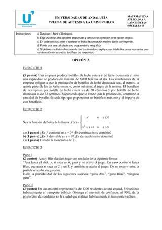 MATEMÁTICAS
                              UNIVERSIDADES DE ANDALUCÍA
                                                                                                     APLICADAS A
                           PRUEBA DE ACCESO A LA UNIVERSIDAD                                         LAS CIENCIAS
                                                                                                     SOCIALES II

Instrucciones:   a) Duración: 1 hora y 30 minutos.
                 b) Elija una de las dos opciones propuestas y conteste los ejercicios de la opción elegida.
                 c) En cada ejercicio, parte o apartado se indica la puntuación máxima que le corresponde.
                 d) Puede usar una calculadora no programable y no gráfica.
                 e) Si obtiene resultados directamente con la calculadora, explique con detalle los pasos necesarios para
                 su obtención sin su ayuda. Justifique las respuestas.

                                                 OPCIÓN A

      EJERCICIO 1

      (3 puntos) Una empresa produce botellas de leche entera y de leche desnatada y tiene
      una capacidad de producción máxima de 6000 botellas al día. Las condiciones de la
      empresa obligan a que la producción de botellas de leche desnatada sea, al menos, la
      quinta parte de las de leche entera y, como máximo, el triple de la misma. El beneficio
      de la empresa por botella de leche entera es de 20 céntimos y por botella de leche
      desnatada es de 32 céntimos. Suponiendo que se vende toda la producción, determine la
      cantidad de botellas de cada tipo que proporciona un beneficio máximo y el importe de
      este beneficio.

      EJERCICIO 2

                                                   ⎧ ex          si x ≤ 0
                                                   ⎪
      Sea la función definida de la forma f ( x) = ⎨                      .
                                                   ⎪ x 2 + x + 1 si x > 0
                                                   ⎩
      a) (1 punto) ¿Es f continua en x = 0? ¿Es continua en su dominio?
      b) (1 punto) ¿Es f derivable en x = 0? ¿Es derivable en su dominio?
      c) (1 punto) Estudie la monotonía de f .

      EJERCICIO 3

      Parte I
      (2 puntos) Ana y Blas deciden jugar con un dado de la siguiente forma:
      “Ana lanza el dado y, si saca un 6, gana y se acaba el juego. En caso contrario lanza
      Blas, que gana si saca un 2 o un 3, y también se acaba el juego. De no ocurrir esto, la
      partida se acaba sin ganador.
      Halle la probabilidad de los siguientes sucesos: “gana Ana”, “gana Blas”, “ninguno
      gana”.

      Parte II
      (2 puntos) En una muestra representativa de 1200 residentes de una ciudad, 450 utilizan
      habitualmente el transporte público. Obtenga el intervalo de confianza, al 90%, de la
      proporción de residentes en la ciudad que utilizan habitualmente el transporte público.
 