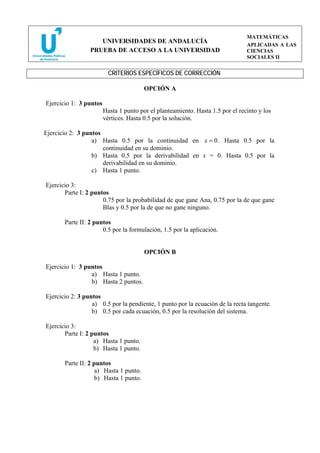 MATEMÁTICAS
                    UNIVERSIDADES DE ANDALUCÍA
                                                                                APLICADAS A LAS
                 PRUEBA DE ACCESO A LA UNIVERSIDAD                              CIENCIAS
                                                                                SOCIALES II


                          CRITERIOS ESPECÍFICOS DE CORRECCIÓN

                                        OPCIÓN A

Ejercicio 1: 3 puntos
                        Hasta 1 punto por el planteamiento. Hasta 1.5 por el recinto y los
                        vértices. Hasta 0.5 por la solución.

Ejercicio 2: 3 puntos
                  a) Hasta 0.5 por la continuidad en x = 0 . Hasta 0.5 por la
                      continuidad en su dominio.
                  b) Hasta 0.5 por la derivabilidad en x = 0. Hasta 0.5 por la
                      derivabilidad en su dominio.
                  c) Hasta 1 punto.

Ejercicio 3:
       Parte I: 2 puntos
                      0.75 por la probabilidad de que gane Ana, 0.75 por la de que gane
                      Blas y 0.5 por la de que no gane ninguno.

       Parte II: 2 puntos
                      0.5 por la formulación, 1.5 por la aplicación.


                                        OPCIÓN B

Ejercicio 1: 3 puntos
                 a) Hasta 1 punto.
                 b) Hasta 2 puntos.

Ejercicio 2: 3 puntos
                  a) 0.5 por la pendiente, 1 punto por la ecuación de la recta tangente.
                  b) 0.5 por cada ecuación, 0.5 por la resolución del sistema.

Ejercicio 3:
       Parte I: 2 puntos
                   a) Hasta 1 punto.
                   b) Hasta 1 punto.

       Parte II: 2 puntos
                    a) Hasta 1 punto.
                    b) Hasta 1 punto.
 