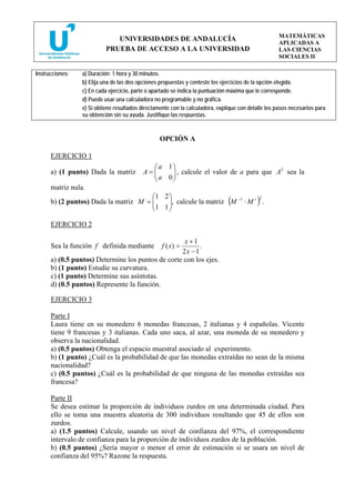 MATEMÁTICAS
                              UNIVERSIDADES DE ANDALUCÍA
                                                                                                     APLICADAS A
                           PRUEBA DE ACCESO A LA UNIVERSIDAD                                         LAS CIENCIAS
                                                                                                     SOCIALES II

Instrucciones:   a) Duración: 1 hora y 30 minutos.
                 b) Elija una de las dos opciones propuestas y conteste los ejercicios de la opción elegida.
                 c) En cada ejercicio, parte o apartado se indica la puntuación máxima que le corresponde.
                 d) Puede usar una calculadora no programable y no gráfica.
                 e) Si obtiene resultados directamente con la calculadora, explique con detalle los pasos necesarios para
                 su obtención sin su ayuda. Justifique las respuestas.



                                                  OPCIÓN A

      EJERCICIO 1
                                             ⎛ a 1⎞
      a) (1 punto) Dada la matriz          A=⎜
                                             ⎜ a 0 ⎟ , calcule el valor de a para que A sea la
                                                   ⎟
                                                                                       2

                                             ⎝     ⎠
      matriz nula.
                                       ⎛1 2 ⎞
      b) (2 puntos) Dada la matriz M = ⎜                          −1  t 2
                                       ⎜1 1 ⎟, calcule la matriz M ⋅ M .
                                            ⎟                                  (           )
                                       ⎝    ⎠

      EJERCICIO 2

                                                    x +1
      Sea la función f definida mediante           f ( x) =
                                                          .
                                                   2x − 1
      a) (0.5 puntos) Determine los puntos de corte con los ejes.
      b) (1 punto) Estudie su curvatura.
      c) (1 punto) Determine sus asíntotas.
      d) (0.5 puntos) Represente la función.

      EJERCICIO 3

      Parte I
      Laura tiene en su monedero 6 monedas francesas, 2 italianas y 4 españolas. Vicente
      tiene 9 francesas y 3 italianas. Cada uno saca, al azar, una moneda de su monedero y
      observa la nacionalidad.
      a) (0.5 puntos) Obtenga el espacio muestral asociado al experimento.
      b) (1 punto) ¿Cuál es la probabilidad de que las monedas extraídas no sean de la misma
      nacionalidad?
      c) (0.5 puntos) ¿Cuál es la probabilidad de que ninguna de las monedas extraídas sea
      francesa?

      Parte II
      Se desea estimar la proporción de individuos zurdos en una determinada ciudad. Para
      ello se toma una muestra aleatoria de 300 individuos resultando que 45 de ellos son
      zurdos.
      a) (1.5 puntos) Calcule, usando un nivel de confianza del 97%, el correspondiente
      intervalo de confianza para la proporción de individuos zurdos de la población.
      b) (0.5 puntos) ¿Sería mayor o menor el error de estimación si se usara un nivel de
      confianza del 95%? Razone la respuesta.
 