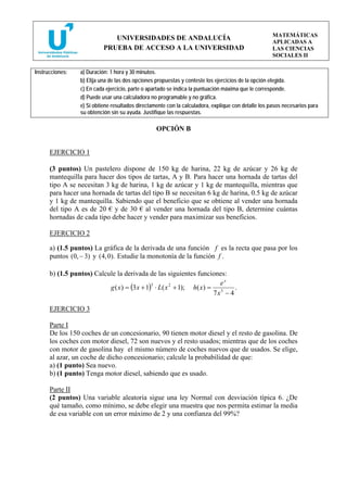 MATEMÁTICAS
                              UNIVERSIDADES DE ANDALUCÍA
                                                                                                     APLICADAS A
                           PRUEBA DE ACCESO A LA UNIVERSIDAD                                         LAS CIENCIAS
                                                                                                     SOCIALES II

Instrucciones:   a) Duración: 1 hora y 30 minutos.
                 b) Elija una de las dos opciones propuestas y conteste los ejercicios de la opción elegida.
                 c) En cada ejercicio, parte o apartado se indica la puntuación máxima que le corresponde.
                 d) Puede usar una calculadora no programable y no gráfica.
                 e) Si obtiene resultados directamente con la calculadora, explique con detalle los pasos necesarios para
                 su obtención sin su ayuda. Justifique las respuestas.

                                                  OPCIÓN B


      EJERCICIO 1

      (3 puntos) Un pastelero dispone de 150 kg de harina, 22 kg de azúcar y 26 kg de
      mantequilla para hacer dos tipos de tartas, A y B. Para hacer una hornada de tartas del
      tipo A se necesitan 3 kg de harina, 1 kg de azúcar y 1 kg de mantequilla, mientras que
      para hacer una hornada de tartas del tipo B se necesitan 6 kg de harina, 0.5 kg de azúcar
      y 1 kg de mantequilla. Sabiendo que el beneficio que se obtiene al vender una hornada
      del tipo A es de 20 € y de 30 € al vender una hornada del tipo B, determine cuántas
      hornadas de cada tipo debe hacer y vender para maximizar sus beneficios.

      EJERCICIO 2

      a) (1.5 puntos) La gráfica de la derivada de una función f es la recta que pasa por los
      puntos (0, − 3) y ( 4, 0). Estudie la monotonía de la función f .

      b) (1.5 puntos) Calcule la derivada de las siguientes funciones:
                                                                      ex
                           g ( x) = (3 x + 1) ⋅ L( x 2 + 1); h( x) = 5
                                             3
                                                                           .
                                                                    7x − 4

      EJERCICIO 3

      Parte I
      De los 150 coches de un concesionario, 90 tienen motor diesel y el resto de gasolina. De
      los coches con motor diesel, 72 son nuevos y el resto usados; mientras que de los coches
      con motor de gasolina hay el mismo número de coches nuevos que de usados. Se elige,
      al azar, un coche de dicho concesionario; calcule la probabilidad de que:
      a) (1 punto) Sea nuevo.
      b) (1 punto) Tenga motor diesel, sabiendo que es usado.

      Parte II
      (2 puntos) Una variable aleatoria sigue una ley Normal con desviación típica 6. ¿De
      qué tamaño, como mínimo, se debe elegir una muestra que nos permita estimar la media
      de esa variable con un error máximo de 2 y una confianza del 99%?
 