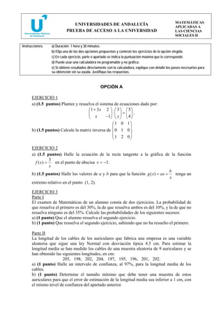 MATEMÁTICAS
                              UNIVERSIDADES DE ANDALUCÍA
                                                                                                     APLICADAS A
                           PRUEBA DE ACCESO A LA UNIVERSIDAD                                         LAS CIENCIAS
                                                                                                     SOCIALES II

Instrucciones:   a) Duración: 1 hora y 30 minutos.
                 b) Elija una de las dos opciones propuestas y conteste los ejercicios de la opción elegida.
                 c) En cada ejercicio, parte o apartado se indica la puntuación máxima que le corresponde.
                 d) Puede usar una calculadora no programable y no gráfica.
                 e) Si obtiene resultados directamente con la calculadora, explique con detalle los pasos necesarios para
                 su obtención sin su ayuda. Justifique las respuestas.



                                                  OPCIÓN A

      EJERCICIO 1
      a) (1.5 puntos) Plantee y resuelva el sistema de ecuaciones dado por:
                                     ⎛1 + 3 x 2 ⎞ ⎛ 3 ⎞ ⎛ 5 ⎞
                                     ⎜
                                     ⎜ x           ⎟⋅⎜ ⎟ = ⎜ ⎟ .
                                     ⎝          − 1⎟ ⎜ y ⎟ ⎜ 4 ⎟
                                                   ⎠ ⎝ ⎠ ⎝ ⎠
                                                   ⎛1 0 1⎞
                                                   ⎜       ⎟
      b) (1.5 puntos) Calcule la matriz inversa de ⎜ 0 1 0 ⎟.
                                                   ⎜1 2 0⎟
                                                   ⎝       ⎠

      EJERCICIO 2
      a) (1.5 puntos) Halle la ecuación de la recta tangente a la gráfica de la función
                 3
        f ( x) =   en el punto de abscisa x = −1.
                 x
                                                                                   b
      b) (1.5 puntos) Halle los valores de a y b para que la función g ( x) = ax +   tenga un
                                                                                   x
      extremo relativo en el punto (1, 2).

      EJERCICIO 3
      Parte I
      El examen de Matemáticas de un alumno consta de dos ejercicios. La probabilidad de
      que resuelva el primero es del 30%, la de que resuelva ambos es del 10%, y la de que no
      resuelva ninguno es del 35%. Calcule las probabilidades de los siguientes sucesos:
      a) (1 punto) Que el alumno resuelva el segundo ejercicio.
      b) (1 punto) Que resuelva el segundo ejercicio, sabiendo que no ha resuelto el primero.

      Parte II
      La longitud de los cables de los auriculares que fabrica una empresa es una variable
      aleatoria que sigue una ley Normal con desviación típica 4.5 cm. Para estimar la
      longitud media se han medido los cables de una muestra aleatoria de 9 auriculares y se
      han obtenido las siguientes longitudes, en cm:
                       205, 198, 202, 204, 197, 195, 196, 201, 202.
      a) (1 punto) Halle un intervalo de confianza, al 97%, para la longitud media de los
      cables.
      b) (1 punto) Determine el tamaño mínimo que debe tener una muestra de estos
      auriculares para que el error de estimación de la longitud media sea inferior a 1 cm, con
      el mismo nivel de confianza del apartado anterior.
 