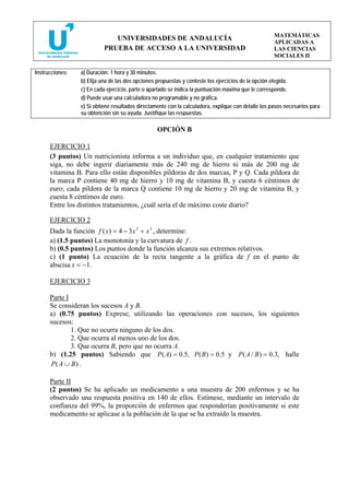 MATEMÁTICAS
                              UNIVERSIDADES DE ANDALUCÍA
                                                                                                     APLICADAS A
                           PRUEBA DE ACCESO A LA UNIVERSIDAD                                         LAS CIENCIAS
                                                                                                     SOCIALES II

Instrucciones:   a) Duración: 1 hora y 30 minutos.
                 b) Elija una de las dos opciones propuestas y conteste los ejercicios de la opción elegida.
                 c) En cada ejercicio, parte o apartado se indica la puntuación máxima que le corresponde.
                 d) Puede usar una calculadora no programable y no gráfica.
                 e) Si obtiene resultados directamente con la calculadora, explique con detalle los pasos necesarios para
                 su obtención sin su ayuda. Justifique las respuestas.

                                                  OPCIÓN B

      EJERCICIO 1
      (3 puntos) Un nutricionista informa a un individuo que, en cualquier tratamiento que
      siga, no debe ingerir diariamente más de 240 mg de hierro ni más de 200 mg de
      vitamina B. Para ello están disponibles píldoras de dos marcas, P y Q. Cada píldora de
      la marca P contiene 40 mg de hierro y 10 mg de vitamina B, y cuesta 6 céntimos de
      euro; cada píldora de la marca Q contiene 10 mg de hierro y 20 mg de vitamina B, y
      cuesta 8 céntimos de euro.
      Entre los distintos tratamientos, ¿cuál sería el de máximo coste diario?

      EJERCICIO 2
      Dada la función f ( x) = 4 − 3 x 2 + x 3 , determine:
      a) (1.5 puntos) La monotonía y la curvatura de f .
      b) (0.5 puntos) Los puntos donde la función alcanza sus extremos relativos.
      c) (1 punto) La ecuación de la recta tangente a la gráfica de f en el punto de
      abscisa x = −1.

      EJERCICIO 3

      Parte I
      Se consideran los sucesos A y B.
      a) (0.75 puntos) Exprese, utilizando las operaciones con sucesos, los siguientes
      sucesos:
              1. Que no ocurra ninguno de los dos.
              2. Que ocurra al menos uno de los dos.
              3. Que ocurra B, pero que no ocurra A.
      b) (1.25 puntos) Sabiendo que P ( A) = 0.5, P ( B ) = 0.5 y P ( A / B ) = 0.3, halle
      P( A ∪ B) .

      Parte II
      (2 puntos) Se ha aplicado un medicamento a una muestra de 200 enfermos y se ha
      observado una respuesta positiva en 140 de ellos. Estímese, mediante un intervalo de
      confianza del 99%, la proporción de enfermos que responderían positivamente si este
      medicamento se aplicase a la población de la que se ha extraído la muestra.
 