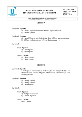 MATEMÁTICAS
                    UNIVERSIDADES DE ANDALUCÍA
                                                                             APLICADAS A LAS
                 PRUEBA DE ACCESO A LA UNIVERSIDAD                           CIENCIAS
                                                                             SOCIALES II


                        CRITERIOS ESPECÍFICOS DE CORRECCIÓN

                                      OPCIÓN A


Ejercicio 1: 3 puntos
               a) Hasta 0.75 por planteamiento; hasta 0.75 por resolución.
               b) Hasta 1.5 puntos.

Ejercicio 2: 3 puntos
               a) Hasta 0.75 por la función derivada. Hasta 0.75 por la recta tangente.
               b) 0.75 por el planteamiento, 0.75 por el cálculo de a y b.

Ejercicio 3:

       Parte I: 2 puntos
               a) Hasta 1 punto.
               b) Hasta 1 punto.

       Parte II: 2 puntos
               a) Hasta 1 punto.
               b) Hasta 1 punto.


                                      OPCIÓN B

Ejercicio 1: 3 puntos
               1 punto por la formulación del problema; 1.5 por la región factible y la
               obtención de los vértices; 0.5 por la determinación del máximo y el valor
               de dicho máximo.

Ejercicio 2: 3 puntos
               a) Hasta 1.5 puntos.
               b) Hasta 0.5 puntos.
               c) Hasta 1 punto.

Ejercicio 3:

       Parte I: 2 puntos
               a) 0.25 por cada suceso.
               b) Hasta 1.25 puntos.

       Parte II: 2 puntos
               Hasta 2 puntos.
 