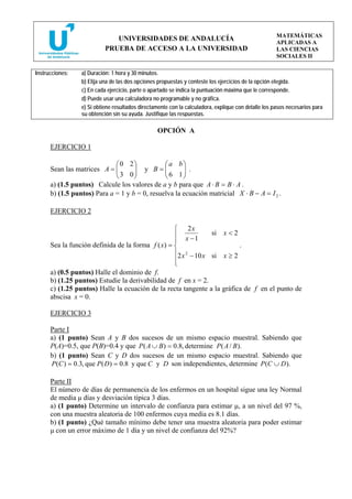 MATEMÁTICAS
                              UNIVERSIDADES DE ANDALUCÍA
                                                                                                     APLICADAS A
                           PRUEBA DE ACCESO A LA UNIVERSIDAD                                         LAS CIENCIAS
                                                                                                     SOCIALES II

Instrucciones:   a) Duración: 1 hora y 30 minutos.
                 b) Elija una de las dos opciones propuestas y conteste los ejercicios de la opción elegida.
                 c) En cada ejercicio, parte o apartado se indica la puntuación máxima que le corresponde.
                 d) Puede usar una calculadora no programable y no gráfica.
                 e) Si obtiene resultados directamente con la calculadora, explique con detalle los pasos necesarios para
                 su obtención sin su ayuda. Justifique las respuestas.

                                                 OPCIÓN A

      EJERCICIO 1

                             ⎛0 2⎞             ⎛a b⎞
      Sean las matrices A = ⎜⎜3 0⎟ y B = ⎜ 6 1⎟ .
                                    ⎟          ⎜      ⎟
                             ⎝      ⎠          ⎝      ⎠
      a) (1.5 puntos) Calcule los valores de a y b para que A ⋅ B = B ⋅ A .
      b) (1.5 puntos) Para a = 1 y b = 0, resuelva la ecuación matricial X ⋅ B − A = I 2 .

      EJERCICIO 2

                                                   ⎧ 2x
                                                   ⎪ x −1        si x < 2
                                                   ⎪
      Sea la función definida de la forma f ( x) = ⎨                      .
                                                   ⎪2 x 2 − 10 x si x ≥ 2
                                                   ⎪
                                                   ⎩
      a) (0.5 puntos) Halle el dominio de f.
      b) (1.25 puntos) Estudie la derivabilidad de f en x = 2.
      c) (1.25 puntos) Halle la ecuación de la recta tangente a la gráfica de f en el punto de
      abscisa x = 0.

      EJERCICIO 3

      Parte I
      a) (1 punto) Sean A y B dos sucesos de un mismo espacio muestral. Sabiendo que
      P(A)=0.5, que P(B)=0.4 y que P ( A ∪ B ) = 0.8, determine P ( A / B ).
      b) (1 punto) Sean C y D dos sucesos de un mismo espacio muestral. Sabiendo que
      P (C ) = 0.3, que P ( D ) = 0.8 y que C y D son independientes, determine P (C ∪ D ).

      Parte II
      El número de días de permanencia de los enfermos en un hospital sigue una ley Normal
      de media μ días y desviación típica 3 días.
      a) (1 punto) Determine un intervalo de confianza para estimar μ, a un nivel del 97 %,
      con una muestra aleatoria de 100 enfermos cuya media es 8.1 días.
      b) (1 punto) ¿Qué tamaño mínimo debe tener una muestra aleatoria para poder estimar
      μ con un error máximo de 1 día y un nivel de confianza del 92%?
 