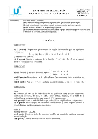 MATEMÁTICAS
                              UNIVERSIDADES DE ANDALUCÍA
                                                                                                     APLICADAS A
                           PRUEBA DE ACCESO A LA UNIVERSIDAD                                         LAS CIENCIAS
                                                                                                     SOCIALES II

Instrucciones:   a) Duración: 1 hora y 30 minutos.
                 b) Elija una de las dos opciones propuestas y conteste los ejercicios de la opción elegida.
                 c) En cada ejercicio, parte o apartado se indica la puntuación máxima que le corresponde.
                 d) Puede usar una calculadora no programable y no gráfica.
                 e) Si obtiene resultados directamente con la calculadora, explique con detalle los pasos necesarios para
                 su obtención sin su ayuda. Justifique las respuestas.




                                                 OPCIÓN B

      EJERCICIO 1

      a) (2 puntos)      Represente gráficamente la región determinada por las siguientes
      restricciones:
                          2 x + y ≤ 6; 4 x + y ≤ 10; − x + y ≤ 3; x ≥ 0; y ≥ 0
      y determine sus vértices.
      b) (1 punto) Calcule el máximo de la función f ( x, y ) = 4 x + 2 y − 3 en el recinto
      anterior e indique dónde se alcanza.

      EJERCICIO 2

                                                    ⎧ x 2 + ax + b si x < 1
      Sea la función f definida mediante f ( x) = ⎨                        .
                                                    ⎩     L( x)    si x ≥ 1
      a) (1.5 puntos) Determine a y b sabiendo que f es continua y tiene un mínimo en
      x = −1.
      b) (1.5 puntos) Para a = −1 y b = 1 , estudie la derivabilidad de f en x = −1 y en x = 1.

      EJERCICIO 3

      Parte I
      Se sabe que el 30% de los individuos de una población tiene estudios superiores;
      también se sabe que, de ellos, el 95% tiene empleo. Además, de la parte de la
      población que no tiene estudios superiores, el 60% tiene empleo.
      a) (1 punto) Calcule la probabilidad de que un individuo, elegido al azar, tenga empleo.
      b) (1 punto) Se ha elegido un individuo aleatoriamente y tiene empleo; calcule la
      probabilidad de que tenga estudios superiores.

      Parte II
      Sea la población {1,2,3,4}.
      a) (1 punto) Construya todas las muestras posibles de tamaño 2, mediante muestreo
      aleatorio simple.
      b) (1 punto) Calcule la varianza de las medias muestrales.
 