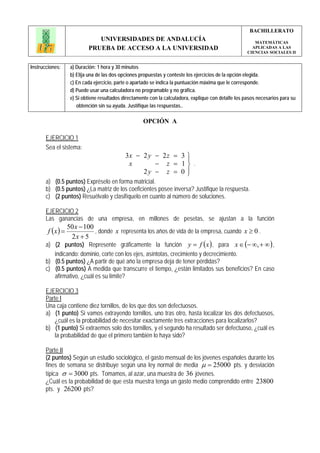 BACHILLERATO
                              UNIVERSIDADES DE ANDALUCÍA                                                  MATEMÁTICAS
                           PRUEBA DE ACCESO A LA UNIVERSIDAD                                             APLICADAS A LAS
                                                                                                       CIENCIAS SOCIALES II


Instrucciones:     a) Duración: 1 hora y 30 minutos
                   b) Elija una de las dos opciones propuestas y conteste los ejercicios de la opción elegida.
                   c) En cada ejercicio, parte o apartado se indica la puntuación máxima que le corresponde.
                   d) Puede usar una calculadora no programable y no gráfica.
                   e) Si obtiene resultados directamente con la calculadora, explique con detalle los pasos necesarios para su
                      obtención sin su ayuda. Justifique las respuestas..

                                                     OPCIÓN A

       EJERCICIO 1
       Sea el sistema:
                                             3x − 2 y − 2 z = 3 ⎫
                                                                ⎪
                                              x       − z = 1⎬ .
                                                  2y − z = 0 ⎪  ⎭
       a) (0.5 puntos) Expréselo en forma matricial.
       b) (0.5 puntos) ¿La matriz de los coeficientes posee inversa? Justifique la respuesta.
       c) (2 puntos) Resuélvalo y clasifíquelo en cuanto al número de soluciones.

       EJERCICIO 2
       Las ganancias de una empresa, en millones de pesetas, se ajustan a la función
              50 x − 100
        f (x ) =         , donde x representa los años de vida de la empresa, cuando x ≥ 0 .
               2x + 5
       a) (2 puntos) Represente gráficamente la función y = f ( x ) , para x ∈ (− ∞, + ∞ ) ,
          indicando: dominio, corte con los ejes, asíntotas, crecimiento y decrecimiento.
       b) (0.5 puntos) ¿A partir de qué año la empresa deja de tener pérdidas?
       c) (0.5 puntos) A medida que transcurre el tiempo, ¿están limitados sus beneficios? En caso
          afirmativo, ¿cuál es su límite?

       EJERCICIO 3
       Parte I
       Una caja contiene diez tornillos, de los que dos son defectuosos.
       a) (1 punto) Si vamos extrayendo tornillos, uno tras otro, hasta localizar los dos defectuosos,
           ¿cuál es la probabilidad de necesitar exactamente tres extracciones para localizarlos?
       b) (1 punto) Si extraemos solo dos tornillos, y el segundo ha resultado ser defectuoso, ¿cuál es
           la probabilidad de que el primero también lo haya sido?

       Parte II
       (2 puntos) Según un estudio sociológico, el gasto mensual de los jóvenes españoles durante los
       fines de semana se distribuye según una ley normal de media μ = 25000 pts. y desviación
       típica σ = 3000 pts. Tomamos, al azar, una muestra de 36 jóvenes.
       ¿Cuál es la probabilidad de que esta muestra tenga un gasto medio comprendido entre 23800
       pts. y 26200 pts?
 