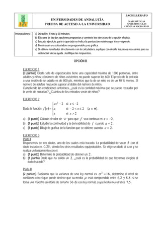 BACHILLERATO
                            UNIVERSIDADES DE ANDALUCÍA                                                  MATEMÁTICAS
                         PRUEBA DE ACCESO A LA UNIVERSIDAD                                             APLICADAS A LAS
                                                                                                     CIENCIAS SOCIALES II


Instrucciones:   a) Duración: 1 hora y 30 minutos
                 b) Elija una de las dos opciones propuestas y conteste los ejercicios de la opción elegida.
                 c) En cada ejercicio, parte o apartado se indica la puntuación máxima que le corresponde.
                 d) Puede usar una calculadora no programable y no gráfica.
                 e) Si obtiene resultados directamente con la calculadora, explique con detalle los pasos necesarios para su
                    obtención sin su ayuda. Justifique las respuestas..

                                                     OPCIÓN B

       EJERCICIO 1
       (3 puntos) Cierta sala de espectáculos tiene una capacidad máxima de 1500 personas, entre
       adultos y niños; el número de niños asistentes no puede superar los 600. El precio de la entrada
       a una sesión de un adulto es de 800 pts, mientras que la de un niño es de un 40 % menos. El
       número de adultos no puede superar al doble del número de niños.
       Cumpliendo las condiciones anteriores, ¿cuál es la cantidad máxima que se puede recaudar por
       la venta de entradas? ¿Cuántas de las entradas serán de niños?

       EJERCICIO 2
                                 ⎧ax 2 − 2 si x ≤ −2
                                 ⎪
       Dada la función f ( x ) = ⎨a        si − 2 < x ≤ 2         (a ∈ ♣).
                                 ⎪x        si x > 2
                                 ⎩
       a) (1 punto) Calcule el valor de “ a ” para que f sea continua en x = −2 .
       b) (1 punto) Estudie la continuidad y la derivabilidad de f cuando a = 2 .
       c) (1 punto) Dibuje la gráfica de la función que se obtiene cuando a = 2 .

       EJERCICIO 3
       Parte I
       Disponemos de tres dados, uno de los cuales está trucado. La probabilidad de sacar 5 con el
       dado trucado es 0.25 , siendo los otros resultados equiprobables. Se elige un dado al azar y se
       realiza un lanzamiento con él.
       a) (1 punto) Determine la probabilidad de obtener un 2 .
       b) (1 punto) Dado que ha salido un 2 , ¿cuál es la probabilidad de que hayamos elegido el
           dado trucado?

       Parte II
       (2 puntos) Sabiendo que la varianza de una ley normal es σ 2 = 16 , determine el nivel de
       confianza con el que puede decirse que su media μ está comprendida entre 6.2 y 8.8 , si se
       toma una muestra aleatoria de tamaño 36 de esa ley normal, cuya media muestral es 7.5 .
 