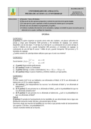 BACHILLERATO
                            UNIVERSIDADES DE ANDALUCÍA                                                  MATEMÁTICAS
                         PRUEBA DE ACCESO A LA UNIVERSIDAD                                             APLICADAS A LAS
                                                                                                     CIENCIAS SOCIALES II


Instrucciones:   a) Duración: 1 hora y 30 minutos
                 b) Elija una de las dos opciones propuestas y conteste los ejercicios de la opción elegida.
                 c) En cada ejercicio, parte o apartado se indica la puntuación máxima que le corresponde.
                 d) Puede usar una calculadora no programable y no gráfica.
                 e) Si obtiene resultados directamente con la calculadora, explique con detalle los pasos necesarios para su
                    obtención sin su ayuda. Justifique las respuestas..

                                                     OPCIÓN A

       EJERCICIO 1
       (3 puntos) Se quiere organizar un puente aéreo entre dos ciudades, con plazas suficientes de
       pasaje y carga, para transportar 1600 personas y 96 toneladas de equipaje. Los aviones
       disponibles son de dos tipos: 11 del tipo A y 8 del tipo B. La contratación de un avión del tipo A
       cuesta 4 millones de pts y puede transportar 200 personas y 6 toneladas de equipaje; la
       contratación de uno del tipo B cuesta 1 millón de pts y puede transportar 100 personas y 15
       toneladas de equipaje.
       ¿Cuántos aviones de cada tipo deben utilizarse para que el coste sea mínimo?

       EJERCICIO 2
                               ⎧x 2 + x      si x < 0
       Sea la función f ( x) = ⎨ 2                    .
                               ⎩ x −x        si x ≥ 0
       a) (1 punto) Represéntela gráficamente.
       b) (0.5 puntos) Estudie su continuidad.
       c) (1 punto) Obtenga, si existe, la derivada de f en x = 1/2, x = -1/2 y x = 0.
       d) (0.5 puntos) Indique si posee máximos y mínimos relativos y en qué puntos.

       EJERCICIO 3
       Parte I
       En una ciudad el 60 % de sus habitantes son aficionados al fútbol, el 30 % son aficionados al
       baloncesto y el 25 % a ambos deportes.
       a) (0.5 puntos) ¿Son independientes los sucesos “ser aficionado al fútbol” y “ser aficionado al
            baloncesto”?.
       b) (0.75 puntos) Si una persona no es aficionada al fútbol, ¿cuál es la probabilidad de que no
            sea aficionada al baloncesto?
       c) (0.75 puntos) Si una persona no es aficionada al baloncesto, ¿cuál es la probabilidad de
            que sea aficionada al fútbol?
       Parte II
       (2 puntos) El periodo de funcionamiento de las bombillas de una determinada marca sigue una
       distribución normal de media 360 días y desviación típica 40 días.
       Queremos elegir una muestra de bombillas de esa marca cuyo periodo medio de funcionamiento
       sea superior a 330 días, con probabilidad 0.97.
       Calcule el tamaño mínimo de la muestra.
 
