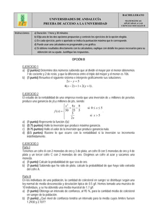 BACHILLERATO
                            UNIVERSIDADES DE ANDALUCÍA                                                  MATEMÁTICAS
                         PRUEBA DE ACCESO A LA UNIVERSIDAD                                             APLICADAS A LAS
                                                                                                     CIENCIAS SOCIALES II


Instrucciones:   a) Duración: 1 hora y 30 minutos
                 b) Elija una de las dos opciones propuestas y conteste los ejercicios de la opción elegida.
                 c) En cada ejercicio, parte o apartado se indica la puntuación máxima que le corresponde.
                 d) Puede usar una calculadora no programable y no gráfica.
                 e) Si obtiene resultados directamente con la calculadora, explique con detalle los pasos necesarios para su
                    obtención sin su ayuda. Justifique las respuestas..

                                                     OPCIÓN B

       EJERCICIO 1
       a) (2 puntos) Determine dos números sabiendo que al dividir el mayor por el menor obtenemos
          7 de cociente y 2 de resto, y que la diferencia entre el triple del mayor y el menor es 106.
       b) (1 punto) Resuelva el siguiente sistema e interprete gráficamente sus soluciones:
                                             2x − y = 5
                                              4( x − 2) = 1 + 2( y + 1) .

       EJERCICIO 2
       El estudio de la rentabilidad de una empresa revela que una inversión de x millones de pesetas
       produce una ganancia de f(x) millones de pts, siendo:
                                             ⎧ x 2 8x 8
                                             ⎪ +
                                             ⎪        −        si 0 ≤ x ≤ 5
                                    f ( x) = ⎨ 50 25 5                      .
                                             ⎪     5
                                                                 si x > 5
                                             ⎪
                                             ⎩     2x
       a) (1 punto) Represente la función f(x).
       b) (0.75 puntos) Halle la inversión que produce máxima ganancia.
       c) (0.75 puntos) Halle el valor de la inversión que produce ganancia nula.
       d) (0.5 puntos) Razone lo que ocurre con la rentabilidad si la inversión se incrementa
           indefinidamente.

       EJERCICIO 3
       Parte I
       Tenemos un cofre A con 2 monedas de oro y 3 de plata, un cofre B con 5 monedas de oro y 4 de
       plata y un tercer cofre C con 2 monedas de oro. Elegimos un cofre al azar y sacamos una
       moneda.
       a) (1 punto) Calcule la probabilidad de que sea de oro.
       b) (1 punto) Sabiendo que ha sido de plata, calcule la probabilidad de que haya sido extraída
           del cofre A.

       Parte II
       En los individuos de una poblaicón, la cantidad de colesterol en sangre se distribuye según una
       ley normal de media desconocida y desviación típica de 0.5 g/l. Hemos tomado una muestra de
       10 individuos, y se ha obtenido una media muestral de 1.7 g/l.
       a) (1 punto) Obtenga un intervalo de confianza, al 95 %, para la cantidad media de colesterol
           en sangre de la población.
       b) (1 punto) ¿Qué nivel de confianza tendría un intervalo para la media cuyos límites fuesen
           1.2930 y 2.107?
 