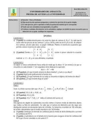 BACHILLERATO
                            UNIVERSIDADES DE ANDALUCÍA                                                  MATEMÁTICAS
                         PRUEBA DE ACCESO A LA UNIVERSIDAD                                             APLICADAS A LAS
                                                                                                     CIENCIAS SOCIALES II


Instrucciones:   a) Duración: 1 hora y 30 minutos
                 b) Elija una de las dos opciones propuestas y conteste los ejercicios de la opción elegida.
                 c) En cada ejercicio, parte o apartado se indica la puntuación máxima que le corresponde.
                 d) Puede usar una calculadora no programable y no gráfica.
                 e) Si obtiene resultados directamente con la calculadora, explique con detalle los pasos necesarios para su
                    obtención sin su ayuda. Justifique las respuestas..

                                                     OPCIÓN A
       EJERCICIO 1
       a) (1 punto) Un establecimiento pone a la venta tres tipos de camisas A, B y C. Se sabe que la
          razón entre los precios de las camisas C y B es 19/18 y entre los de B y A es 6/5. Al comprar
          tres camisas, una de cada clase, se pagan 13000 pts. Plantee el sistema de ecuaciones que
          permita conocer el precio de cada camisa.
                                   ⎛1 0 0⎞            ⎛0 1⎞
                                   ⎜         ⎟        ⎜      ⎟
       b) (2 puntos) Siendo A = ⎜ 2 1 0 ⎟ y B = ⎜ 1 0 ⎟ , razone si posee solución la ecuación
                                   ⎜1 0 1⎟            ⎜1 1⎟
                                   ⎝         ⎠        ⎝      ⎠
           matricial A ⋅ X = B y, en caso afirmativo, resuélvala.

       EJERCICIO 2
       Un objeto se lanza verticalmente hacia arriba de modo que la altura “h” (en metros) a la que se
       encuentra en cada instante “t” (en segundos) viene dada por la expresión:
                                              h(t ) = −5t 2 + 40t
       a) (0.75 puntos) ¿En qué instante alcanza la altura máxima? ¿Cuál es esa altura?
       b) (1 punto) Represente gráficamente la función h(t).
       c) (0.75 puntos) ¿En qué momento de su caída se encuentra el objeto a 60 metros de altura?
       d) (0.5 puntos) ¿En qué instante llega al suelo?

       EJERCICIO 3
       Parte I
                                                      1           1              1
       Sean A y B dos sucesos tales que P( A) =         , P ( B) = y P ( A I B) = . Calcule:
                                                      2           3              4
       a) (0.5 puntos) P( A | B) y P( B | A) .
       b) (0.75 puntos) P( A U B) .
       c) (0.75 puntos) P ( A C I B) . ( A C indica el contrario del suceso A).
       Parte II
       Una agencia de alquiler de automóviles necesita estimar el número medio de kilómetros diarios
       que realiza su flota de automóviles. Se sabe que el número de kilómetros por día sigue una
       distribución normal con desviación típica de 6 Km/día. Se toman los recorridos de 100 vehículos
       de la flota, obteniéndose que la media muestral es de 165 Km/día.
       a) (1 punto) Construya un intervalo de confianza para la media de dicha distribución a un nivel
            de confianza del 95 %.
       b) (1 punto) ¿Cuál debería ser el tamaño de la muestra para asegurar al nivel de confianza del
            90 % que el error cometido es a lo sumo 0.1?
 
