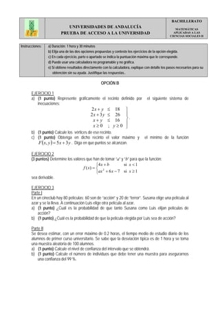 BACHILLERATO
                            UNIVERSIDADES DE ANDALUCÍA                                                  MATEMÁTICAS
                         PRUEBA DE ACCESO A LA UNIVERSIDAD                                             APLICADAS A LAS
                                                                                                     CIENCIAS SOCIALES II


Instrucciones:   a) Duración: 1 hora y 30 minutos
                 b) Elija una de las dos opciones propuestas y conteste los ejercicios de la opción elegida.
                 c) En cada ejercicio, parte o apartado se indica la puntuación máxima que le corresponde.
                 d) Puede usar una calculadora no programable y no gráfica.
                 e) Si obtiene resultados directamente con la calculadora, explique con detalle los pasos necesarios para su
                    obtención sin su ayuda. Justifique las respuestas..

                                                     OPCIÓN B

       EJERCICIO 1
       a) (1 punto) Represente gráficamente el recinto definido por                  el siguiente sistema de
          inecuaciones:
                                              2x + y     ≤ 18         ⎫
                                              2x + 3y    ≤ 26         ⎪
                                               x+ y      ≤ 16         ⎬.
                                                                      ⎪
                                               x≥0       ; y≥0        ⎭
       b) (1 punto) Calcule los vértices de ese recinto.
       c) (1 punto) Obtenga en dicho recinto el valor máximo y                     el mínimo de la función
          F ( x, y ) = 5 x + 3 y . Diga en que puntos se alcanzan.

       EJERCICIO 2
       (3 puntos) Determine los valores que han de tomar “a” y “b” para que la función:
                                               ⎧4 x + b        si x < 1
                                      f ( x) = ⎨ 2
                                               ⎩ax + 6 x − 7 si x ≥ 1
       sea derivable.

       EJERCICIO 3
       Parte I
       En un cineclub hay 80 películas; 60 son de “acción” y 20 de “terror”. Susana elige una película al
       azar y se la lleva. A continuación Luis elige otra película al azar.
       a) (1 punto) ¿Cuál es la probabilidad de que tanto Susana como Luis elijan películas de
           acción?
       b) (1 punto) ¿Cuál es la probabilidad de que la película elegida por Luis sea de acción?

       Parte II
       Se desea estimar, con un error máximo de 0.2 horas, el tiempo medio de estudio diario de los
       alumnos de primer curso universitario. Se sabe que la desviación típica es de 1 hora y se toma
       una muestra aleatoria de 100 alumnos.
       a) (1 punto) Calcule el nivel de confianza del intervalo que se obtendrá.
       b) (1 punto) Calcule el número de individuos que debe tener una muestra para asegurarnos
           una confianza del 99 %.
 