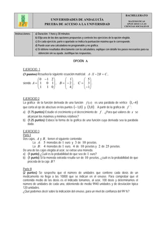 BACHILLERATO
                            UNIVERSIDADES DE ANDALUCÍA                                                  MATEMÁTICAS
                         PRUEBA DE ACCESO A LA UNIVERSIDAD                                             APLICADAS A LAS
                                                                                                     CIENCIAS SOCIALES II


Instrucciones:   a) Duración: 1 hora y 30 minutos
                 b) Elija una de las dos opciones propuestas y conteste los ejercicios de la opción elegida.
                 c) En cada ejercicio, parte o apartado se indica la puntuación máxima que le corresponde.
                 d) Puede usar una calculadora no programable y no gráfica.
                 e) Si obtiene resultados directamente con la calculadora, explique con detalle los pasos necesarios para su
                    obtención sin su ayuda. Justifique las respuestas..

                                                    OPCIÓN A

       EJERCICIO 1
       (3 puntos) Resuelva la siguiente ecuación matricial: A ⋅ X − 2 B = C ,
                   ⎛ 0 −1 2⎞       ⎛ 1⎞                      ⎛ 5⎞
       siendo A = ⎜ 1   0 1⎟ , B = ⎜ − 2 ⎟ ,             C = ⎜ 3⎟ .
                   ⎜       ⎟       ⎜ ⎟                       ⎜ ⎟
                   ⎝ 1 1 0⎠        ⎝ 4⎠                      ⎝ − 1⎠


       EJERCICIO 2
       La gráfica de la función derivada de una función f (x) es una parábola de vértice (1,−4 )
       que corta al eje de abscisas en los puntos (− 1,0 ) y (3,0 ) . A partir de la gráfica de f ´ :
       a) (1.75 puntos) Estudie el crecimiento y el decrecimiento de f . ¿Para qué valores de x se
          alcanzan los máximos y mínimos relativos?
       b) (1.25 puntos) Esboce la forma de la gráfica de una función cuya derivada sea la parábola
          dada.

       EJERCICIO 3
       Parte I
       Dos cajas, A y B , tienen el siguiente contenido:
               La A : 5 monedas de 1 euro y 3 de 10 pesetas.
               La B : 4 monedas de 1 euro, 4 de 10 pesetas y 2 de 25 pesetas.
       De una de las cajas elegida al azar, se extrae una moneda.
       a) (1 punto) ¿Cuál es la probabilidad de que sea de 1 euro?
       b) (1 punto) Si la moneda extraída resulta ser de 10 pesetas, ¿cuál es la probabilidad de que
           proceda de la caja B ?

       Parte II
       (2 puntos) Se sospecha que el número de unidades que contiene cada dosis de un
       medicamento no llega a las 10000 que se indican en el envase. Para comprobar que el
       contenido medio de las dosis es el indicado tomamos, al azar, 100 dosis y determinamos el
       número de unidades de cada una, obteniendo de media 9940 unidades y de desviación típica
       120 unidades.
       ¿Qué podemos decir sobre la indicación del envase, para un nivel de confianza del 99 %?
 