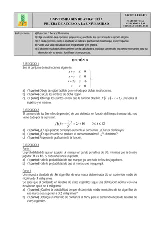 BACHILLERATO
                            UNIVERSIDADES DE ANDALUCÍA                                                  MATEMÁTICAS
                         PRUEBA DE ACCESO A LA UNIVERSIDAD                                             APLICADAS A LAS
                                                                                                     CIENCIAS SOCIALES II


Instrucciones:   a) Duración: 1 hora y 30 minutos
                 b) Elija una de las dos opciones propuestas y conteste los ejercicios de la opción elegida.
                 c) En cada ejercicio, parte o apartado se indica la puntuación máxima que le corresponde.
                 d) Puede usar una calculadora no programable y no gráfica.
                 e) Si obtiene resultados directamente con la calculadora, explique con detalle los pasos necesarios para su
                    obtención sin su ayuda. Justifique las respuestas..

                                                    OPCIÓN B
       EJERCICIO 1
       Sea el conjunto de restricciones siguiente:
                                               x+ y ≤ 9 ⎫
                                               x− y ≤ 0 ⎪      ⎪
                                                               ⎬.
                                              x + 2 y ≤ 16 ⎪
                                                 x    ≥ 0 ⎪    ⎭
       a) (1 punto) Dibuje la región factible determinada por dichas restricciones.
       b) (1 punto) Calcule los vértices de dicha región.
       c) (1 punto) Obtenga los puntos en los que la función objetivo F ( x, y ) = x + 2 y presenta el
          máximo y el mínimo.

       EJERCICIO 2
       El consumo de luz (en miles de pesetas) de una vivienda, en función del tiempo transcurrido, nos
       viene dado por la expresión:
                                    f (t ) = − t 2 + 2t + 10
                                              1
                                                                       0 ≤ t ≤ 12
                                              5
       a) (1 punto) ¿En qué periodo de tiempo aumenta el consumo? ¿En cuál disminuye?
       b) (1 punto) ¿En qué instante se produce el consumo máximo? ¿Y el mínimo?
       c) (1 punto) Represente gráficamente la función.

       EJERCICIO 3
       Parte I
       La probabilidad de que un jugador A marque un gol de penalti es de 5/6, mientras que la de otro
       jugador B es 4/5. Si cada uno lanza un penalti,
       a) (1 punto) Halle la probabilidad de que marque gol uno solo de los dos jugadores.
       b) (1 punto) Halle la probabilidad de que al menos uno marque gol.

       Parte II
       Una muestra aleatoria de 36 cigarrillos de una marca determinada dio un contenido medio de
       nicotina de 3 miligramos.
       Se sabe que el contenido en nicotina de estos cigarrillos sigue una distribución normal con una
       desviación típica de 1 miligramo.
       a) (1 punto) ¿Cuál es la probabilidad de que el contenido medio en nicotina de los cigarrillos de
           esa marca sea superior a 3.2 miligramos?
       b) (1 punto) Obtenga un intervalo de confianza al 99% para el contenido medio de nicotina de
           estos cigarrillos.
 