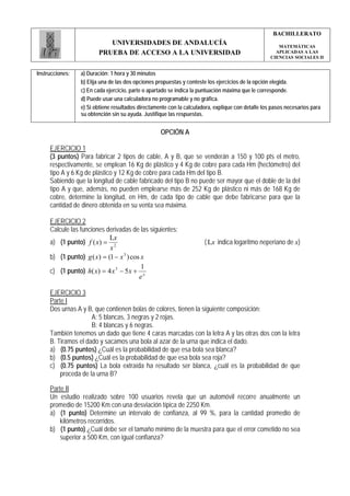 BACHILLERATO
                           UNIVERSIDADES DE ANDALUCÍA                                                 MATEMÁTICAS
                        PRUEBA DE ACCESO A LA UNIVERSIDAD                                            APLICADAS A LAS
                                                                                                   CIENCIAS SOCIALES II


Instrucciones:   a) Duración: 1 hora y 30 minutos
                 b) Elija una de las dos opciones propuestas y conteste los ejercicios de la opción elegida.
                 c) En cada ejercicio, parte o apartado se indica la puntuación máxima que le corresponde.
                 d) Puede usar una calculadora no programable y no gráfica.
                 e) Si obtiene resultados directamente con la calculadora, explique con detalle los pasos necesarios para
                 su obtención sin su ayuda. Justifique las respuestas.


                                                   OPCIÓN A

     EJERCICIO 1
     (3 puntos) Para fabricar 2 tipos de cable, A y B, que se venderán a 150 y 100 pts el metro,
     respectivamente, se emplean 16 Kg de plástico y 4 Kg de cobre para cada Hm (hectómetro) del
     tipo A y 6 Kg de plástico y 12 Kg de cobre para cada Hm del tipo B.
     Sabiendo que la longitud de cable fabricado del tipo B no puede ser mayor que el doble de la del
     tipo A y que, además, no pueden emplearse más de 252 Kg de plástico ni más de 168 Kg de
     cobre, determine la longitud, en Hm, de cada tipo de cable que debe fabricarse para que la
     cantidad de dinero obtenida en su venta sea máxima.

     EJERCICIO 2
     Calcule las funciones derivadas de las siguientes:
                            Lx
     a) (1 punto) f ( x) = 2                                          ( Lx indica logaritmo neperiano de x)
                            x
     b) (1 punto) g ( x) = (1 − x 3 ) cos x
                                          1
     c) (1 punto) h( x) = 4 x 3 − 5 x + x
                                         e

     EJERCICIO 3
     Parte I
     Dos urnas A y B, que contienen bolas de colores, tienen la siguiente composición:
                     A: 5 blancas, 3 negras y 2 rojas.
                     B: 4 blancas y 6 negras.
     También tenemos un dado que tiene 4 caras marcadas con la letra A y las otras dos con la letra
     B. Tiramos el dado y sacamos una bola al azar de la urna que indica el dado.
     a) (0.75 puntos) ¿Cuál es la probabilidad de que esa bola sea blanca?
     b) (0.5 puntos) ¿Cuál es la probabilidad de que esa bola sea roja?
     c) (0.75 puntos) La bola extraída ha resultado ser blanca, ¿cuál es la probabilidad de que
         proceda de la urna B?

     Parte II
     Un estudio realizado sobre 100 usuarios revela que un automóvil recorre anualmente un
     promedio de 15200 Km con una desviación típica de 2250 Km.
     a) (1 punto) Determine un intervalo de confianza, al 99 %, para la cantidad promedio de
         kilómetros recorridos.
     b) (1 punto) ¿Cuál debe ser el tamaño mínimo de la muestra para que el error cometido no sea
         superior a 500 Km, con igual confianza?
 