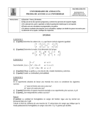 BACHILLERATO
                           UNIVERSIDADES DE ANDALUCÍA                                                 MATEMÁTICAS
                        PRUEBA DE ACCESO A LA UNIVERSIDAD                                            APLICADAS A LAS
                                                                                                   CIENCIAS SOCIALES II


Instrucciones:   a) Duración: 1 hora y 30 minutos
                 b) Elija una de las dos opciones propuestas y conteste los ejercicios de la opción elegida.
                 c) En cada ejercicio, parte o apartado se indica la puntuación máxima que le corresponde.
                 d) Puede usar una calculadora no programable y no gráfica.
                 e) Si obtiene resultados directamente con la calculadora, explique con detalle los pasos necesarios para
                 su obtención sin su ayuda. Justifique las respuestas.


                                                   OPCIÓN B

     EJERCICIO 1
     a) (1 punto) Determine los valores de x e y que hacen cierta la siguiente igualdad:
                                   ⎛ 1 − 1⎞ ⎛ x ⎞ ⎛ 1 x ⎞ ⎛ 3 ⎞
                                   ⎜
                                   ⎜ 3 2 ⎟ ⋅ ⎜ y ⎟ = ⎜ y − 1⎟ ⋅ ⎜ 2 ⎟ .
                                           ⎟ ⎜ ⎟ ⎜           ⎟ ⎜ ⎟
                                   ⎝       ⎠ ⎝ ⎠ ⎝           ⎠ ⎝ ⎠
     b) (2 puntos) Determine la matriz X de dimensión 2x2 tal que:
                                     ⎛1      3 ⎞ ⎛ 0 1⎞ ⎛ − 1 0⎞
                                     ⎜
                                  X ⋅⎜         ⎟ − 2⎜ ⎟=⎜      ⎟.
                                     ⎝2      5 ⎟ ⎜ 1 1⎟ ⎜ 3 − 1⎟
                                               ⎠ ⎝    ⎠ ⎝      ⎠

     EJERCICIO 2
                              ⎧1 − x 2             si x ≤ 1
                              ⎪ 2
     Sea la función: f ( x) = ⎨3 x − 12 x + 9      si 1 < x ≤ 3 .
                              ⎪− 2 x 2 + 16 x − 30 si x > 3
                              ⎩
     a) (2 puntos) Dibuje su gráfica y, a la vista de ella, estudie monotonía y extremos.
     b) (1 punto) Estudie su continuidad y derivabilidad.

     EJERCICIO 3
     Parte I
     En el experimento aleatorio de lanzar una moneda tres veces se consideran los siguientes
     sucesos:
                   A: “sacar al menos una cara y una cruz”.
                   B: “sacar a lo sumo una cara”.
     a) (1 punto) Determine el espacio muestral asociado a ese experimento y los sucesos A y B.
     b) (1 punto) ¿Son independientes ambos sucesos?

     Parte II
     (2 puntos) La cantidad de hemoglobina en sangre del hombre sigue una ley normal con
     desviación típica de 2 g/dl.
     Calcule el nivel de confianza de una muestra de 12 extracciones de sangre que indique que la
     media poblacional de hemoglobina en sangre está entre 13 y 15 gramos por decilitro.
 