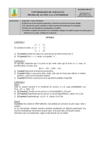 BACHILLERATO
                            UNIVERSIDADES DE ANDALUCÍA                                                  MATEMÁTICAS
                         PRUEBA DE ACCESO A LA UNIVERSIDAD                                             APLICADAS A LAS
                                                                                                     CIENCIAS SOCIALES II


Instrucciones:   a) Duración: 1 hora y 30 minutos
                 b) Elija una de las dos opciones propuestas y conteste los ejercicios de la opción elegida.
                 c) En cada ejercicio, parte o apartado se indica la puntuación máxima que le corresponde.
                 d) Puede usar una calculadora no programable y no gráfica.
                 e) Si obtiene resultados directamente con la calculadora, explique con detalle los pasos necesarios para su
                    obtención sin su ayuda. Justifique las respuestas..

                                                     OPCIÓN A

       EJERCICIO 1
                                  ⎛ 1 x − 1⎞
                                  ⎜            ⎟
       Se considera la matriz A = ⎜ 1 1      1⎟ .
                                  ⎜x x       0⎟
                                  ⎝            ⎠
       a) (1.5 puntos) Calcule los valores de x para los que no existe la inversa de A .
       b) (1.5 puntos) Para x = 3 , calcule, si es posible, A −1 .

       EJERCICIO 2
       Un agricultor comprueba que si el precio al que vende cada caja de fresas es “x” euros, su
       beneficio diario, en euros, será:
                                         B ( x) = −10 x 2 + 100 x − 210 .
       a) (1 punto) Represente la función precio-beneficio.
       b) (1 punto) Indique a qué precio debe vender cada caja de fresas para obtener el máximo
          beneficio. ¿Cuál será ese beneficio máximo?
       c) (1 punto) Determine a qué precios de la caja obtiene pérdidas el agricultor.

       EJERCICIO 3
       Parte I
       Dado un espacio muestral E se consideran los sucesos A y B, cuyas probabilidades son
       P(A) = 2/3 y P(B) = 1/2.
       a) (0.75 puntos) ¿Pueden ser los sucesos A y B incompatibles? ¿Por qué?
       b) (0.75 puntos) Suponiendo que los sucesos A y B son independientes, calcule P( A U B) .
       c) (0.5 puntos) Suponiendo que A U B = E , calcule P( A I B) .

       Parte II
       (2 puntos) Una ciudad de 2000 habitantes está poblada por personas de pelo negro, rubio o
       castaño.
       Se ha seleccionado, mediante muestreo aleatorio estratificado con afijación proporcional, una
       muestra constituida por 28 personas de pelo negro, 32 de pelo rubio y 20 de pelo castaño.
       Determine cuál es la composición, según el color del pelo, de esa ciudad.
 