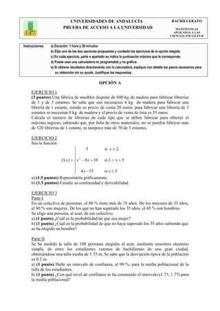 UNIVERSIDADES DE ANDALUCÍA                                               BACHILLERATO
                         PRUEBA DE ACCESO A LA UNIVERSIDAD                                            MATEMÁTICAS
                                                                                                     APLICADAS A LAS
                                                                                                   CIENCIAS SOCIALES II


Instrucciones:   a) Duración: 1 hora y 30 minutos
                 b) Elija una de las dos opciones propuestas y conteste los ejercicios de la opción elegida.
                 c) En cada ejercicio, parte o apartado se indica la puntuación máxima que le corresponde.
                 d) Puede usar una calculadora no programable y no gráfica.
                 e) Si obtiene resultados directamente con la calculadora, explique con detalle los pasos necesarios para
                    su obtención sin su ayuda. Justifique las respuestas..

                                                  OPCIÓN A

     EJERCICIO 1
     (3 puntos) Una fábrica de muebles dispone de 600 kg de madera para fabricar librerías
     de 1 y de 3 estantes. Se sabe que son necesarios 4 kg de madera para fabricar una
     librería de 1 estante, siendo su precio de venta 20 euros; para fabricar una librería de 3
     estantes se necesitan 8 kg de madera y el precio de venta de ésta es 35 euros.
     Calcule el número de librerías de cada tipo que se deben fabricar para obtener el
     máximo ingreso, sabiendo que, por falta de otros materiales, no se pueden fabricar más
     de 120 librerías de 1 estante, ni tampoco más de 70 de 3 estantes.

     EJERCICIO 2
     Sea la función
                                      5        si x ≤ 2
                               
                               
                      f ( x) =  x 2 − 6 x + 10 si 2 < x < 5
                               
                                4 x − 15       si x ≥ 5
                               
     a) (1.5 puntos) Represéntela gráficamente.
     b) (1.5 puntos) Estudie su continuidad y derivabilidad.

     EJERCICIO 3
     Parte I
     En un colectivo de personas, el 80 % tiene más de 35 años. De los mayores de 35 años,
     el 40 % son mujeres. De los que no han superado los 35 años, el 45 % son hombres.
     Se elige una persona, al azar, de ese colectivo.
     a) (1 punto) ¿Cuál es la probabilidad de que sea mujer?
     b) (1 punto) ¿Cuál es la probabilidad de que no haya superado los 35 años sabiendo que
     se ha elegido un hombre?

     Parte II
     Se ha medido la talla de 100 personas elegidas al azar, mediante muestreo aleatorio
     simple, de entre los estudiantes varones de bachillerato de una gran ciudad,
     obteniéndose una talla media de 1.75 m. Se sabe que la desviación típica de la población
     es 0.2 m.
     a) (1 punto) Halle un intervalo de confianza, al 90 %, para la media poblacional de la
     talla de los estudiantes.
     b) (1 punto) ¿Con qué nivel de confianza se ha construido el intervalo (1.73, 1.77) para
     la media poblacional?
 