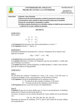 UNIVERSIDADES DE ANDALUCÍA                                               BACHILLERATO
                         PRUEBA DE ACCESO A LA UNIVERSIDAD                                            MATEMÁTICAS
                                                                                                     APLICADAS A LAS
                                                                                                   CIENCIAS SOCIALES II


Instrucciones:   a) Duración: 1 hora y 30 minutos
                 b) Elija una de las dos opciones propuestas y conteste los ejercicios de la opción elegida.
                 c) En cada ejercicio, parte o apartado se indica la puntuación máxima que le corresponde.
                 d) Puede usar una calculadora no programable y no gráfica.
                 e) Si obtiene resultados directamente con la calculadora, explique con detalle los pasos necesarios para
                    su obtención sin su ayuda. Justifique las respuestas..

                                                  OPCIÓN B

     EJERCICIO 1
     Sea la matriz
                                  1 0 −1 
                                          
                              A = 0 m − 6  .
                                  1 1 − m
                                          
     a) (1.5 puntos) Determine para qué valores del parámetro m existe A –1.
     b) (1.5 puntos) Calcule A –1 para m =2.

     EJERCICIO 2
     El beneficio obtenido por la producción y venta de x kilogramos de un artículo viene
     dado por la función:
                                   B(x) = −0.01x2 + 3.6x − 180.

     a) (1 punto) Represente gráficamente esta función.
     b) (1 punto) Determine el número de kilogramos que hay que producir y vender para
     que el beneficio sea máximo.
     c) (1 punto) Determine cuántos kilogramos se deben producir y vender, como máximo,
     para que la empresa no tenga pérdidas.

     EJERCICIO 3

     Parte I
     De una bolsa que contiene 4 monedas de 2 euros, 5 de 1 euro y 3 de 0.20 euros, se
     extraen dos monedas, al azar, sucesivamente y sin devolverlas a la bolsa.
     a) (1.5 puntos) Calcule las probabilidades de los siguientes sucesos:
                      A = “la suma de las dos monedas es inferior a 2.20 euros”.
                      B = “al menos una de las dos monedas es de 0.20 euros”.
     b) (0.5 puntos) Razone si esos dos sucesos son independientes.

     Parte II
     (2 puntos) El peso de los peces adultos que se crían en una piscifactoría se distribuye
     según una ley Normal con desviación típica 9 g.
     Los pesos, en gramos, de una muestra aleatoria de 9 peces adultos de esa piscifactoría
     son:
                            310, 311, 309, 295, 280, 294, 303, 305, 293.
     Determine un intervalo de confianza, al 95 %, para el peso medio de los peces adultos
     de esa piscifactoría.
 