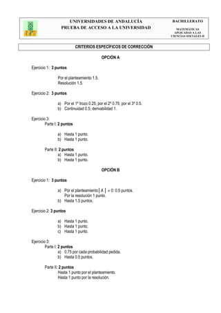 UNIVERSIDADES DE ANDALUCÍA                           BACHILLERATO
                  PRUEBA DE ACCESO A LA UNIVERSIDAD                          MATEMÁTICAS
                                                                            APLICADAS A LAS
                                                                          CIENCIAS SOCIALES II


                             CRITERIOS ESPECÍFICOS DE CORRECCIÓN

                                            OPCIÓN A

Ejercicio 1: 3 puntos

                Por el planteamiento 1.5.
                Resolución 1.5.

Ejercicio 2: 3 puntos

                a) Por el 1º trozo 0.25; por el 2º 0.75; por el 3º 0.5.
                b) Continuidad 0.5; derivabilidad 1.

Ejercicio 3:
         Parte I: 2 puntos

                a) Hasta 1 punto.
                b) Hasta 1 punto.

        Parte II: 2 puntos
                 a) Hasta 1 punto.
                 b) Hasta 1 punto.

                                            OPCIÓN B

Ejercicio 1: 3 puntos

                a) Por el planteamiento│A │ ≠ 0: 0.5 puntos.
                   Por la resolución 1 punto.
                b) Hasta 1.5 puntos.

Ejercicio 2: 3 puntos

                a) Hasta 1 punto.
                b) Hasta 1 punto.
                c) Hasta 1 punto.

Ejercicio 3:
         Parte I: 2 puntos
                  a) 0.75 por cada probabilidad pedida.
                  b) Hasta 0.5 puntos.

        Parte II: 2 puntos
                 Hasta 1 punto por el planteamiento.
                 Hasta 1 punto por la resolución.
 