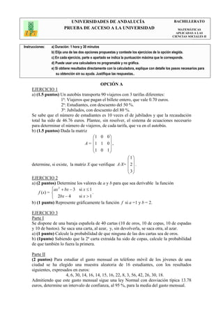 UNIVERSIDADES DE ANDALUCÍA                                               BACHILLERATO
                         PRUEBA DE ACCESO A LA UNIVERSIDAD                                            MATEMÁTICAS
                                                                                                     APLICADAS A LAS
                                                                                                   CIENCIAS SOCIALES II


Instrucciones:   a) Duración: 1 hora y 30 minutos
                 b) Elija una de las dos opciones propuestas y conteste los ejercicios de la opción elegida.
                 c) En cada ejercicio, parte o apartado se indica la puntuación máxima que le corresponde.
                 d) Puede usar una calculadora no programable y no gráfica.
                 e) Si obtiene resultados directamente con la calculadora, explique con detalle los pasos necesarios para
                    su obtención sin su ayuda. Justifique las respuestas..

                                                  OPCIÓN A
     EJERCICIO 1
     a) (1.5 puntos) Un autobús transporta 90 viajeros con 3 tarifas diferentes:
                     1ª: Viajeros que pagan el billete entero, que vale 0.70 euros.
                      2ª: Estudiantes, con descuento del 50 %.
                     3ª: Jubilados, con descuento del 80 %.
     Se sabe que el número de estudiantes es 10 veces el de jubilados y que la recaudación
     total ha sido de 46.76 euros. Plantee, sin resolver, el sistema de ecuaciones necesario
     para determinar el número de viajeros, de cada tarifa, que va en el autobús.
     b) (1.5 puntos) Dada la matriz
                                        1 0 0 
                                                 
                                    A = 1 1 0  ,
                                        1 0 1 
                                                 
                                                            1
                                                             
     determine, si existe, la matriz X que verifique A⋅X=  2  .
                                                             3
                                                             
     EJERCICIO 2
     a) (2 puntos) Determine los valores de a y b para que sea derivable la función
                 ax 2 + bx − 3 si x ≤ 1
         f (x) =                        .
                  2bx − 4      si x > 1
     b) (1 punto) Represente gráficamente la función f si a =1 y b = 2.

     EJERCICIO 3
     Parte I
     Se dispone de una baraja española de 40 cartas (10 de oros, 10 de copas, 10 de espadas
     y 10 de bastos). Se saca una carta, al azar, y, sin devolverla, se saca otra, al azar.
     a) (1 punto) Calcule la probabilidad de que ninguna de las dos cartas sea de oros.
     b) (1punto) Sabiendo que la 2ª carta extraída ha sido de copas, calcule la probabilidad
     de que también lo fuera la primera.

     Parte II
     (2 puntos) Para estudiar el gasto mensual en teléfono móvil de los jóvenes de una
     ciudad se ha elegido una muestra aleatoria de 16 estudiantes, con los resultados
     siguientes, expresados en euros:
                        4, 6, 30, 14, 16, 14, 15, 16, 22, 8, 3, 56, 42, 26, 30, 18.
     Admitiendo que este gasto mensual sigue una ley Normal con desviación típica 13.78
     euros, determine un intervalo de confianza, al 95 %, para la media del gasto mensual.
 