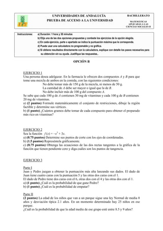 UNIVERSIDADES DE ANDALUCÍA                                               BACHILLERATO
                         PRUEBA DE ACCESO A LA UNIVERSIDAD                                            MATEMÁTICAS
                                                                                                     APLICADAS A LAS
                                                                                                   CIENCIAS SOCIALES II


Instrucciones:   a) Duración: 1 hora y 30 minutos
                 b) Elija una de las dos opciones propuestas y conteste los ejercicios de la opción elegida.
                 c) En cada ejercicio, parte o apartado se indica la puntuación máxima que le corresponde.
                 d) Puede usar una calculadora no programable y no gráfica.
                 e) Si obtiene resultados directamente con la calculadora, explique con detalle los pasos necesarios para
                    su obtención sin su ayuda. Justifique las respuestas..

                                                  OPCIÓN B


     EJERCICIO 1
     Una persona desea adelgazar. En la farmacia le ofrecen dos compuestos A y B para que
     tome una mezcla de ambos en la comida, con las siguientes condiciones:
                     No debe tomar más de 150 g de la mezcla, ni menos de 50 g.
                     La cantidad de A debe ser mayor o igual que la de B.
                     No debe incluir más de 100 g del compuesto A.
     Se sabe que cada 100 g de A contienen 30 mg de vitaminas y cada 100 g de B contienen
     20 mg de vitaminas.
     a) (2 puntos) Formule matemáticamente el conjunto de restricciones, dibuje la región
     factible y determine sus vértices.
     b) (1 punto) ¿Cuántos gramos debe tomar de cada compuesto para obtener el preparado
     más rico en vitaminas?



     EJERCICIO 2
     Sea la función f (x) = −x3 + 3x.
     a) (0.75 puntos) Determine sus puntos de corte con los ejes de coordenadas.
     b) (1.5 puntos) Represéntela gráficamente.
     c) (0.75 puntos) Obtenga las ecuaciones de las dos rectas tangentes a la gráfica de la
     función que tienen pendiente cero y diga cuáles son los puntos de tangencia.


     EJERCICIO 3

     Parte I
     Juan y Pedro juegan a obtener la puntuación más alta lanzando sus dados. El dado de
     Juan tiene cuatro caras con la puntuación 5 y las otras dos caras con el 1.
     El dado de Pedro tiene dos caras con el 6, otras dos con el 4 y las otras dos con el 1.
     a) (1 punto) ¿Cuál es la probabilidad de que gane Pedro?
     b) (1 punto) ¿Cuál es la probabilidad de empatar?

     Parte II
     (2 puntos) La edad de los niños que van a un parque sigue una ley Normal de media 8
     años y desviación típica 2.1 años. En un momento determinado hay 25 niños en ese
     parque.
     ¿Cuál es la probabilidad de que la edad media de ese grupo esté entre 8.5 y 9 años?
 