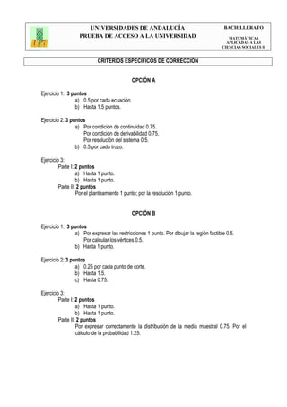 UNIVERSIDADES DE ANDALUCÍA                                          BACHILLERATO
                  PRUEBA DE ACCESO A LA UNIVERSIDAD                                        MATEMÁTICAS
                                                                                          APLICADAS A LAS
                                                                                        CIENCIAS SOCIALES II


                           CRITERIOS ESPECÍFICOS DE CORRECCIÓN


                                            OPCIÓN A

Ejercicio 1: 3 puntos
                a) 0.5 por cada ecuación.
                b) Hasta 1.5 puntos.

Ejercicio 2: 3 puntos
                 a) Por condición de continuidad 0.75.
                    Por condición de derivabilidad 0.75.
                    Por resolución del sistema 0.5.
                 b) 0.5 por cada trozo.

Ejercicio 3:
         Parte I: 2 puntos
                  a) Hasta 1 punto.
                  b) Hasta 1 punto.
         Parte II: 2 puntos
                  Por el planteamiento 1 punto; por la resolución 1 punto.


                                            OPCIÓN B

Ejercicio 1: 3 puntos
                a) Por expresar las restricciones 1 punto. Por dibujar la región factible 0.5.
                    Por calcular los vértices 0.5.
                b) Hasta 1 punto.

Ejercicio 2: 3 puntos
                 a) 0.25 por cada punto de corte.
                 b) Hasta 1.5.
                 c) Hasta 0.75.

Ejercicio 3:
         Parte I: 2 puntos
                  a) Hasta 1 punto.
                  b) Hasta 1 punto.
         Parte II: 2 puntos
                  Por expresar correctamente la distribución de la media muestral 0.75. Por el
                  cálculo de la probabilidad 1.25.
 