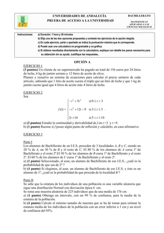 UNIVERSIDADES DE ANDALUCÍA                                               BACHILLERATO
                         PRUEBA DE ACCESO A LA UNIVERSIDAD                                            MATEMÁTICAS
                                                                                                     APLICADAS A LAS
                                                                                                   CIENCIAS SOCIALES II


Instrucciones:   a) Duración: 1 hora y 30 minutos
                 b) Elija una de las dos opciones propuestas y conteste los ejercicios de la opción elegida.
                 c) En cada ejercicio, parte o apartado se indica la puntuación máxima que le corresponde.
                 d) Puede usar una calculadora no programable y no gráfica.
                 e) Si obtiene resultados directamente con la calculadora, explique con detalle los pasos necesarios para
                    su obtención sin su ayuda. Justifique las respuestas..

                                                  OPCIÓN A
     EJERCICIO 1
     (3 puntos) Un cliente de un supermercado ha pagado un total de 156 euros por 24 litros
     de leche, 6 kg de jamón serrano y 12 litros de aceite de oliva.
     Plantee y resuelva un sistema de ecuaciones para calcular el precio unitario de cada
     artículo, sabiendo que 1 litro de aceite cuesta el triple que un litro de leche y que 1 kg de
     jamón cuesta igual que 4 litros de aceite más 4 litros de leche.

     EJERCICIO 2
     Sea
                                            − t 3 + 5t 2    si 0 ≤ t < 3
                                            
                                            
                                    f (t) = − t 2 + 12t − 9 si 3 ≤ t ≤ 5 .
                                            
                                            2t + 16         si 5 < t ≤ 10
                                            
     a) (2 puntos) Estudie la continuidad y derivabilidad de f en t =3 y t =5.
     b) (1 punto) Razone si f posee algún punto de inflexión y calcúlelo, en caso afirmativo.

     EJERCICIO 3

     Parte I
     Los alumnos de Bachillerato de un I.E.S. proceden de 3 localidades A, B y C, siendo un
     20 % de A, un 30 % de B y el resto de C. El 80 % de los alumnos de A cursa 1º de
     Bachillerato y el resto 2º.El 50 % de los alumnos de B cursa 1º de Bachillerato y el resto
     2º. El 60 % de los alumnos de C cursa 1º de Bachillerato y el resto 2º.
     a) (1 punto) Seleccionado, al azar, un alumno de Bachillerato de ese I.E.S., ¿cuál es la
     probabilidad de que sea de 2º ?
     b) (1 punto) Si elegimos, al azar, un alumno de Bachillerato de ese I.E.S. y éste es un
     alumno de 1º, ¿cuál es la probabilidad de que proceda de la localidad B ?

     Parte II
     Se sabe que la estatura de los individuos de una población es una variable aleatoria que
     sigue una distribución Normal con desviación típica 6 cm.
     Se toma una muestra aleatoria de 225 individuos que da una media de 176 cm.
     a) (1 punto) Obtenga un intervalo, con un 99 % de confianza, para la media de la
     estatura de la población.
     b) (1 punto) Calcule el mínimo tamaño de muestra que se ha de tomar para estimar la
     estatura media de los individuos de la población con un error inferior a 1 cm y un nivel
     de confianza del 95%.
 