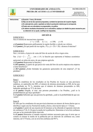 UNIVERSIDADES DE ANDALUCÍA                                               BACHILLERATO
                         PRUEBA DE ACCESO A LA UNIVERSIDAD                                            MATEMÁTICAS
                                                                                                     APLICADAS A LAS
                                                                                                   CIENCIAS SOCIALES II


Instrucciones:   a) Duración: 1 hora y 30 minutos
                 b) Elija una de las dos opciones propuestas y conteste los ejercicios de la opción elegida.
                 c) En cada ejercicio, parte o apartado se indica la puntuación máxima que le corresponde.
                 d) Puede usar una calculadora no programable y no gráfica.
                 e) Si obtiene resultados directamente con la calculadora, explique con detalle los pasos necesarios para
                    su obtención sin su ayuda. Justifique las respuestas..

                                                  OPCIÓN B
     EJERCICIO 1
     Sea el sistema de inecuaciones siguiente:
                           x + y ≤ 120; 3y ≤ x; x ≤ 100; y ≥ 10.
     a) (2 puntos) Represente gráficamente la región factible y calcule sus vértices.
     b) (1 punto) ¿En qué punto de esa región, F ( x, y ) = 25 x + 20 y alcanza el máximo?

     EJERCICIO 2
     Sea x, en euros, el precio de venta del litro de aceite de oliva virgen extra.
                           4
     Sea f (x) = 2 −           , con x ≥ 0 , la función que representa el balance económico
                         x +1
     quincenal, en miles de euros, de una empresa agrícola.
     a) (2 puntos) Represente la función f .
     b) (0.5 puntos) ¿A partir de qué precio de venta del litro de aceite empieza esta empresa
     a tener beneficios?
     c) (0.5 puntos) ¿Están limitadas las ganancias quincenales de esta empresa? ¿Y las
     pérdidas?

     EJERCICIO 3

     Parte I
     Según la estadística de los resultados en las Pruebas de Acceso en una provincia
     andaluza, en septiembre de 2001, el número de alumnas presentadas es 840, de las que
     han aprobado un 70 %, mientras que el número de alumnos presentados es 668,
     habiendo aprobado un 75 % de éstos.
     a) (1 punto) Elegida, al azar, una persona presentada a las Pruebas, ¿cuál es la
     probabilidad de que haya aprobado?
     b) (1 punto) Sabiendo que una persona ha aprobado, ¿cuál es la probabilidad de que sea
     varón?

     Parte II
     Se sabe que los estudiantes de una provincia duermen un número de horas diarias que se
     distribuye según una ley Normal de media µ horas y desviación típica σ =2 horas.
     a) (1 punto) A partir de una muestra de 64 alumnos se ha obtenido el siguiente intervalo
     de confianza (7.26, 8.14) para la media de la población. Determine el nivel de confianza
     con que se ha construido dicho intervalo.
     b) (1 punto) Determine el tamaño muestral mínimo necesario para que el error que se
     cometa al estimar la media de la población por un intervalo de confianza sea, como
     máximo, de 0.75 horas, con un nivel de confianza del 98 %.
 