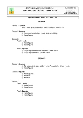 UNIVERSIDADES DE ANDALUCÍA                                         BACHILLERATO
                  PRUEBA DE ACCESO A LA UNIVERSIDAD                                        MATEMÁTICAS
                                                                                          APLICADAS A LAS
                                                                                        CIENCIAS SOCIALES II


                           CRITERIOS ESPECÍFICOS DE CORRECCIÓN

                                            OPCIÓN A

Ejercicio 1: 3 puntos
                Hasta 1 punto por el planteamiento. Hasta 2 puntos por la resolución.

Ejercicio 2: 3 puntos
                 a) 1 punto por la continuidad; 1 punto por la derivabilidad.
                 b) Hasta 1 punto.

Ejercicio 3:
         Parte I: 2 puntos
                  a) Hasta 1 punto.
                  b) Hasta 1 punto.

        Parte II: 2 puntos
                 a) 0.5 por el planteamiento del intervalo; 0.5 por el cálculo.
                 b) 0.5 por el planteamiento; 0.5 por el cálculo.


                                            OPCIÓN B


Ejercicio 1: 3 puntos
                a) Por representar la región factible 1 punto. Por calcular los vértices 1 punto.
                b) Hasta 1 punto.

Ejercicio 2: 3 puntos
                 a) Hasta 2 puntos.
                 b) Hasta 0.5.
                 c) Hasta 0.5.

Ejercicio 3:
         Parte I: 2 puntos
                  a) Hasta 1 punto.
                  b) Hasta 1 punto.

        Parte II: 2 puntos
                 a) Hasta 1 punto.
                 b) Hasta 1 punto.
 