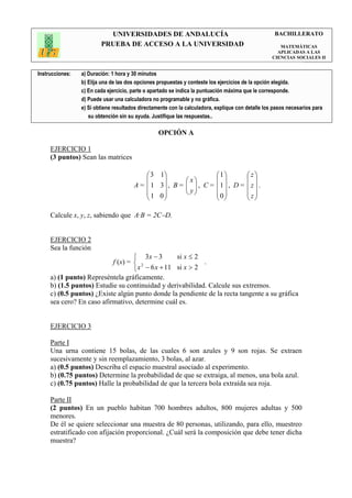 UNIVERSIDADES DE ANDALUCÍA                                               BACHILLERATO
                         PRUEBA DE ACCESO A LA UNIVERSIDAD                                            MATEMÁTICAS
                                                                                                     APLICADAS A LAS
                                                                                                   CIENCIAS SOCIALES II


Instrucciones:   a) Duración: 1 hora y 30 minutos
                 b) Elija una de las dos opciones propuestas y conteste los ejercicios de la opción elegida.
                 c) En cada ejercicio, parte o apartado se indica la puntuación máxima que le corresponde.
                 d) Puede usar una calculadora no programable y no gráfica.
                 e) Si obtiene resultados directamente con la calculadora, explique con detalle los pasos necesarios para
                    su obtención sin su ayuda. Justifique las respuestas..

                                                  OPCIÓN A

     EJERCICIO 1
     (3 puntos) Sean las matrices

                                            3 1                          1          z
                                                             x                     
                                       A =  1 3 , B =        , C =
                                                               y         1 , D =    z .
                                            1 0                         0         z
                                                                                     

     Calcule x, y, z, sabiendo que A·B = 2C−D.


     EJERCICIO 2
     Sea la función
                                    3x − 3       si x ≤ 2
                           f (x) =  2                     .
                                    x − 6 x + 11 si x > 2
     a) (1 punto) Represéntela gráficamente.
     b) (1.5 puntos) Estudie su continuidad y derivabilidad. Calcule sus extremos.
     c) (0.5 puntos) ¿Existe algún punto donde la pendiente de la recta tangente a su gráfica
     sea cero? En caso afirmativo, determine cuál es.


     EJERCICIO 3

     Parte I
     Una urna contiene 15 bolas, de las cuales 6 son azules y 9 son rojas. Se extraen
     sucesivamente y sin reemplazamiento, 3 bolas, al azar.
     a) (0.5 puntos) Describa el espacio muestral asociado al experimento.
     b) (0.75 puntos) Determine la probabilidad de que se extraiga, al menos, una bola azul.
     c) (0.75 puntos) Halle la probabilidad de que la tercera bola extraída sea roja.

     Parte II
     (2 puntos) En un pueblo habitan 700 hombres adultos, 800 mujeres adultas y 500
     menores.
     De él se quiere seleccionar una muestra de 80 personas, utilizando, para ello, muestreo
     estratificado con afijación proporcional. ¿Cuál será la composición que debe tener dicha
     muestra?
 