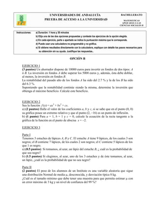 UNIVERSIDADES DE ANDALUCÍA                                               BACHILLERATO
                         PRUEBA DE ACCESO A LA UNIVERSIDAD                                            MATEMÁTICAS
                                                                                                     APLICADAS A LAS
                                                                                                   CIENCIAS SOCIALES II


Instrucciones:   a) Duración: 1 hora y 30 minutos
                 b) Elija una de las dos opciones propuestas y conteste los ejercicios de la opción elegida.
                 c) En cada ejercicio, parte o apartado se indica la puntuación máxima que le corresponde.
                 d) Puede usar una calculadora no programable y no gráfica.
                 e) Si obtiene resultados directamente con la calculadora, explique con detalle los pasos necesarios para
                    su obtención sin su ayuda. Justifique las respuestas..

                                                  OPCIÓN B

     EJERCICIO 1
     (3 puntos) Un ahorrador dispone de 10000 euros para invertir en fondos de dos tipos: A
     ó B. La inversión en fondos A debe superar los 5000 euros y, además, ésta debe doblar,
     al menos, la inversión en fondos B.
     La rentabilidad del pasado año de los fondos A ha sido del 2.7 % y la de los B ha sido
     del 6.3 %.
     Suponiendo que la rentabilidad continúe siendo la misma, determine la inversión que
     obtenga el máximo beneficio. Calcule este beneficio.


     EJERCICIO 2
     Sea la función f (x) = ax3 + bx2 + cx.
     a) (2 puntos) Halle el valor de los coeficientes a, b y c, si se sabe que en el punto (0, 0)
     su gráfica posee un extremo relativo y que el punto (2, −16) es un punto de inflexión.
     b) (1 punto) Para a = 1, b = 1 y c = 0, calcule la ecuación de la recta tangente a la
     gráfica de la función en el punto de abscisa x = −2.

     EJERCICIO 3

     Parte I
     Tenemos 3 estuches de lápices A, B y C. El estuche A tiene 9 lápices, de los cuales 3 son
     negros; el B contiene 7 lápices, de los cuales 2 son negros; el C contiene 5 lápices de los
     que 1 es negro.
     a) (0.5 puntos) Si tomamos, al azar, un lápiz del estuche B, ¿ cuál es la probabilidad de
     que sea negro?
     b) (1.5 puntos) Si elegimos, al azar, uno de los 3 estuches y de éste tomamos, al azar,
     un lápiz, ¿cuál es la probabilidad de que no sea negro?

     Parte II
     (2 puntos) El peso de los alumnos de un Instituto es una variable aleatoria que sigue
     una distribución Normal de media µ, desconocida, y desviación típica 8 kg.
     ¿Cuál es el tamaño mínimo que debe tener una muestra para que permita estimar µ con
     un error máximo de 3 kg y un nivel de confianza del 99 %?
 