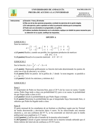 UNIVERSIDADES DE ANDALUCÍA                                               BACHILLERATO
                         PRUEBA DE ACCESO A LA UNIVERSIDAD                                            MATEMÁTICAS
                                                                                                     APLICADAS A LAS
                                                                                                   CIENCIAS SOCIALES II


Instrucciones:   a) Duración: 1 hora y 30 minutos
                 b) Elija una de las dos opciones propuestas y conteste los ejercicios de la opción elegida.
                 c) En cada ejercicio, parte o apartado se indica la puntuación máxima que le corresponde.
                 d) Puede usar una calculadora no programable y no gráfica.
                 e) Si obtiene resultados directamente con la calculadora, explique con detalle los pasos necesarios para
                    su obtención sin su ayuda. Justifique las respuestas..

                                                    OPCIÓN A

     EJERCICIO 1
     Sean las matrices :
                         2 −1          0 1 2             −1 2      5
                   A=   3 − 2  , B =  − 1 1 − 1 , C =  3 4 − 1 .
                                                                     
                                                                    
     a) (1 punto) Realice, cuando sea posible, los siguientes productos de matrices:
                                            A·B, B·C, C·A.
     b) (2 puntos) Resuelva la ecuación matricial: A·X + B = C.

     EJERCICIO 2
                             1 3
     Sea la función f (x) =    x − x 2 − 3x + 4.
                             3
     a) (1 punto) Represente gráficamente su función derivada determinando los puntos de
     corte con el eje de abscisas y su vértice.
     b) (1 punto) Halle los puntos de la gráfica de f donde la recta tangente es paralela a
     y = −3x + 3.
     c) (1 punto) Calcule los máximos y mínimos de f .

     EJERCICIO 3

     Parte I
     El despertador de Pedro no funciona bien, pues el 20 % de las veces no suena. Cuando
     suena, Pedro llega tarde a clase con probabilidad 0.2; pero si no suena, la probabilidad
     de que llegue tarde a clase es 0.9.
     a) (1 punto) Calcule la probabilidad de que Pedro llegue a tiempo.
     b) (1 punto) Determine la probabilidad de que el despertador haya funcionado bien, si
     sabemos que Pedro ha llegado tarde a clase.

     Parte II
     El gasto mensual de los estudiantes de un Instituto se distribuye según una ley Normal
     de media desconocida y desviación típica 4 euros. Se ha seleccionado una muestra
     aleatoria y, con una confianza del 97 %, se ha construido un intervalo para la media
     poblacional cuya amplitud es 2.17 euros.
     a) (1.5 puntos) ¿Cuál ha sido el tamaño de la muestra seleccionada?
     b) (0.5 puntos) Calcule el gasto mensual medio de la muestra tomada sabiendo que el
     límite inferior del intervalo de confianza es 83.915 euros.
 